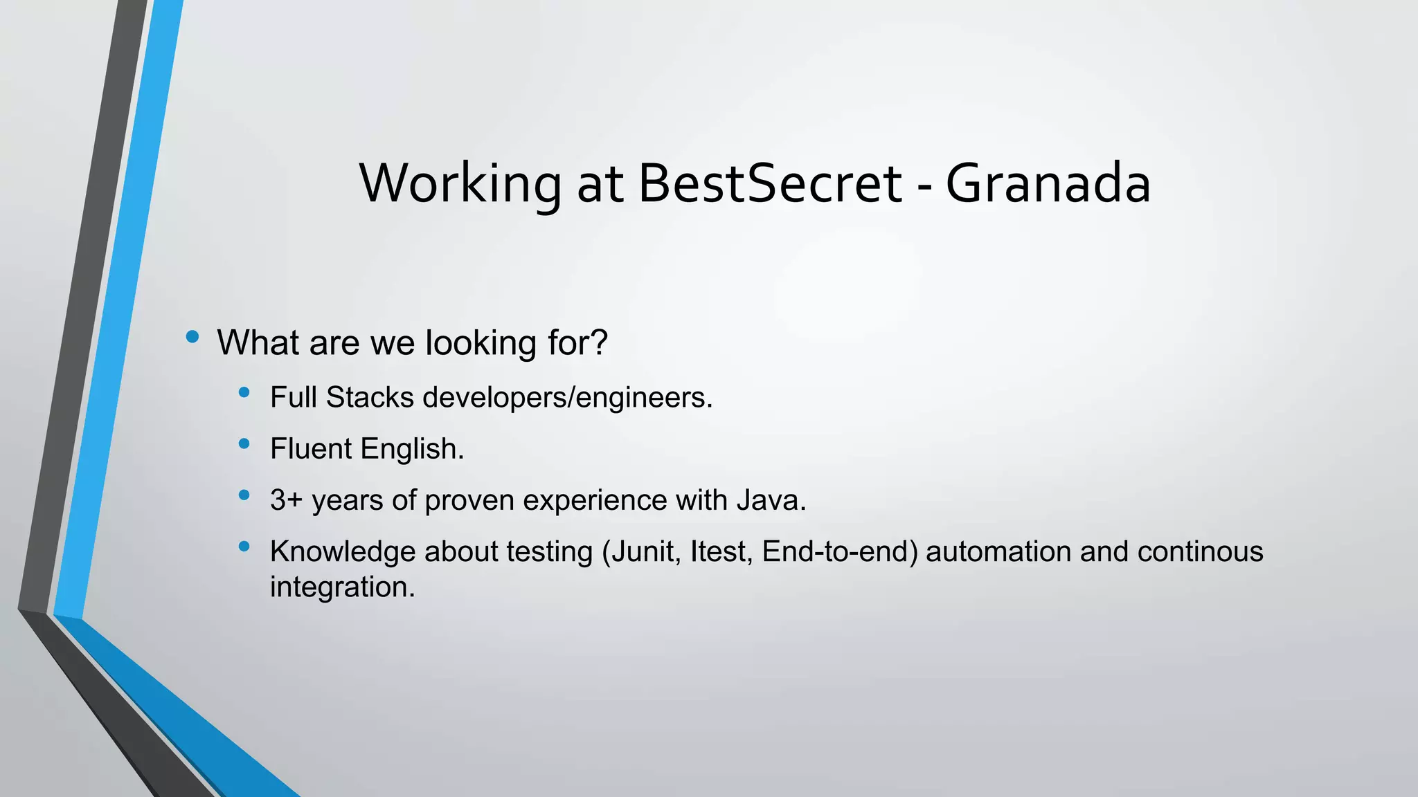 Working at BestSecret - Granada
• What are we looking for?
• Full Stacks developers/engineers.
• Fluent English.
• 3+ years of proven experience with Java.
• Knowledge about testing (Junit, Itest, End-to-end) automation and continous
integration.
 