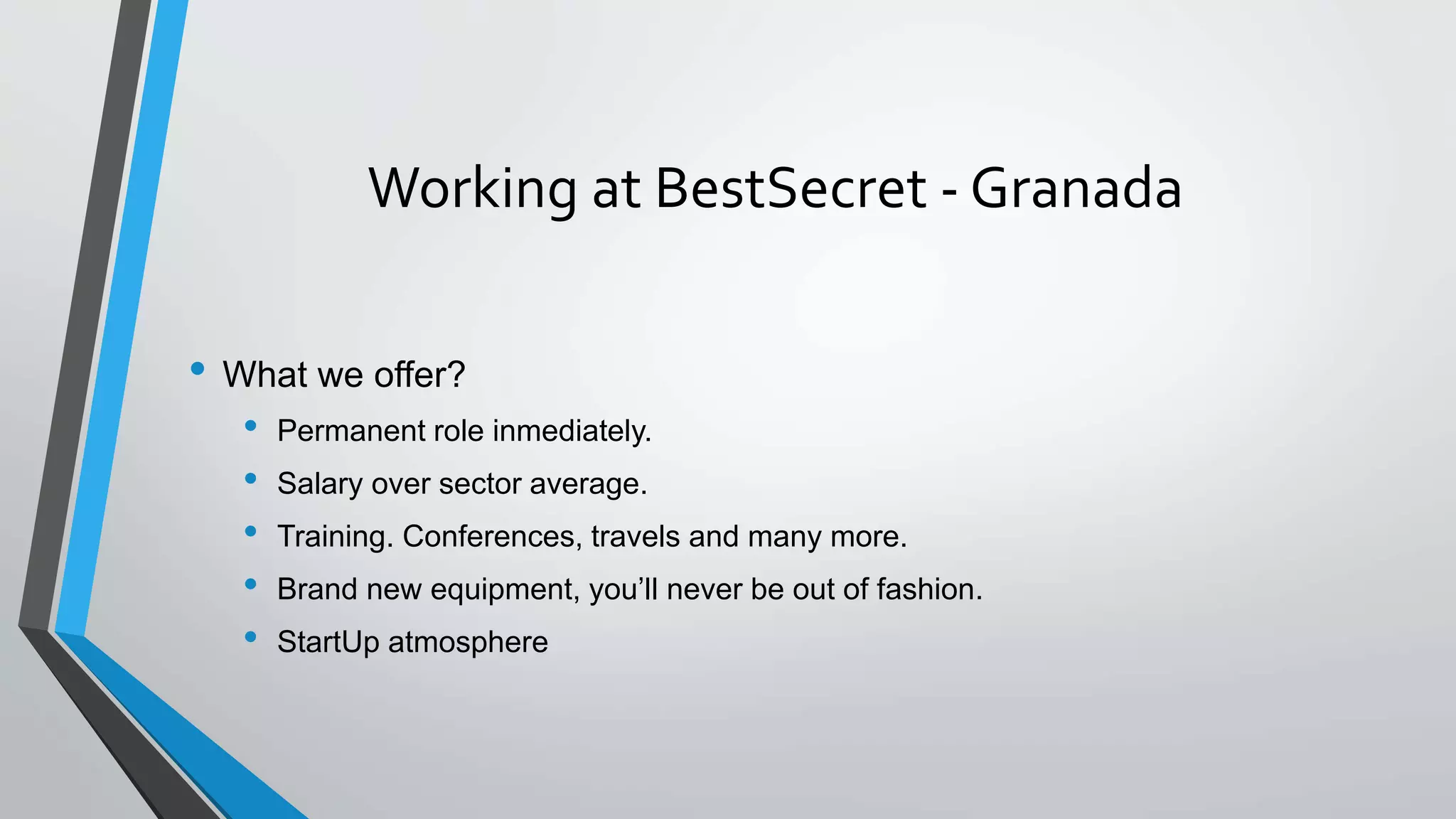 Working at BestSecret - Granada
• What we offer?
• Permanent role inmediately.
• Salary over sector average.
• Training. Conferences, travels and many more.
• Brand new equipment, you’ll never be out of fashion.
• StartUp atmosphere
 