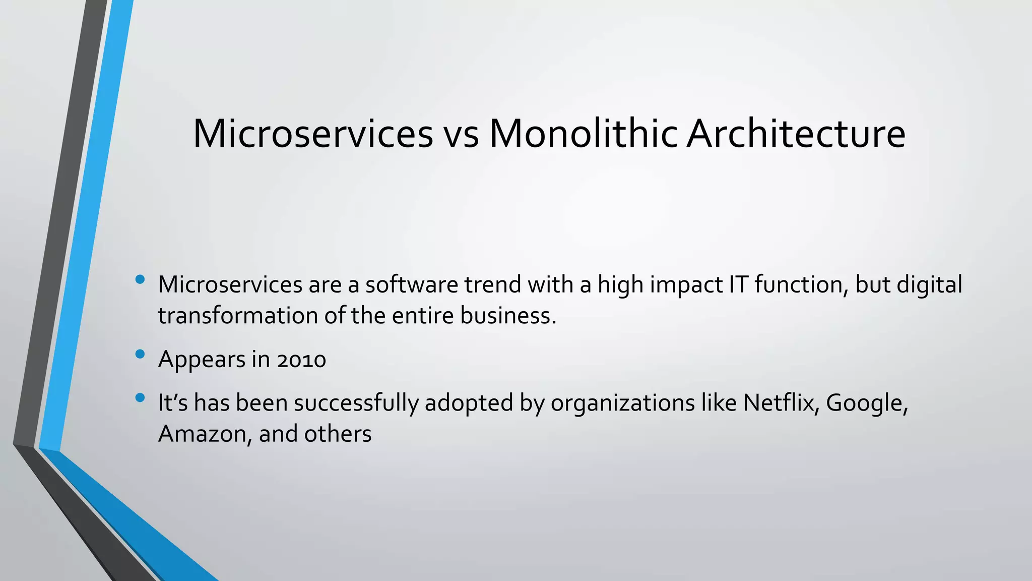 Microservices vs Monolithic Architecture
• Microservices are a software trend with a high impact IT function, but digital
transformation of the entire business.
• Appears in 2010
• It’s has been successfully adopted by organizations like Netflix, Google,
Amazon, and others
 