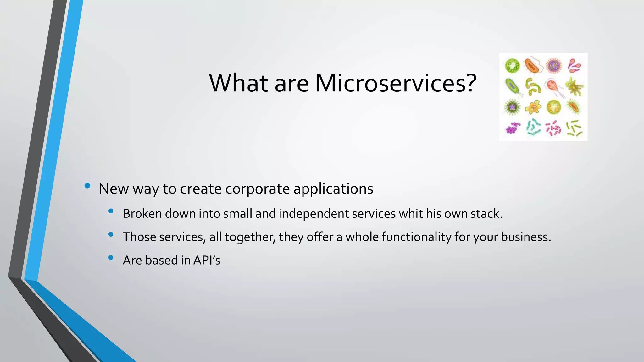 What are Microservices?
• New way to create corporate applications
• Broken down into small and independent services whit his own stack.
• Those services, all together, they offer a whole functionality for your business.
• Are based in API’s
 