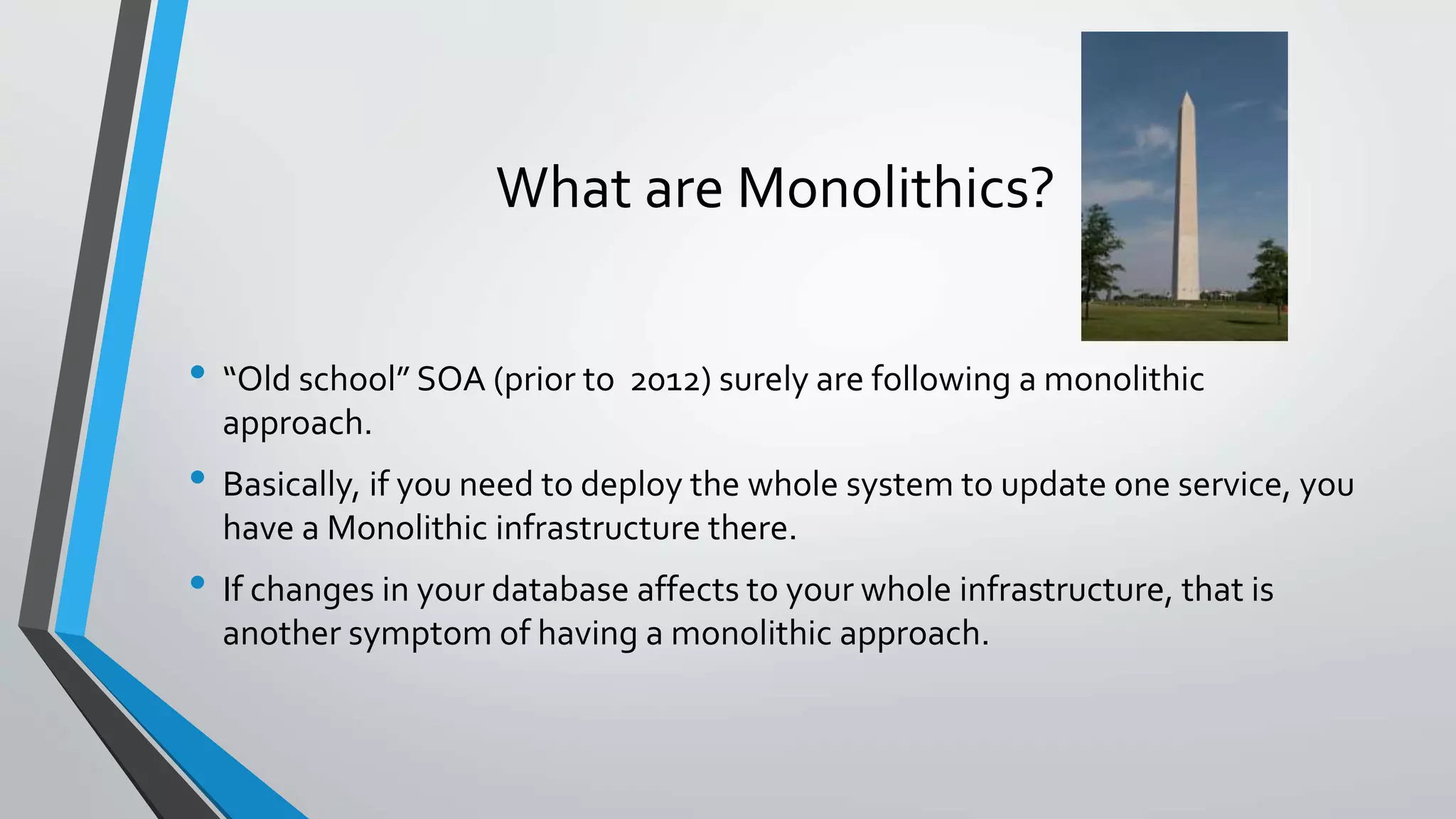 What are Monolithics?
• “Old school” SOA (prior to 2012) surely are following a monolithic
approach.
• Basically, if you need to deploy the whole system to update one service, you
have a Monolithic infrastructure there.
• If changes in your database affects to your whole infrastructure, that is
another symptom of having a monolithic approach.
 