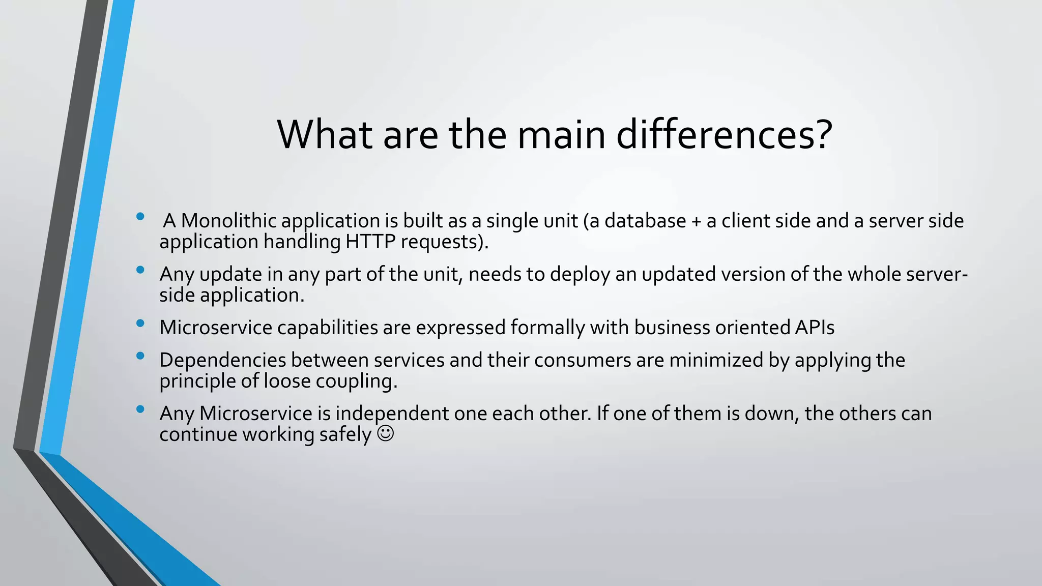 What are the main differences?
• A Monolithic application is built as a single unit (a database + a client side and a server side
application handling HTTP requests).
• Any update in any part of the unit, needs to deploy an updated version of the whole server-
side application.
• Microservice capabilities are expressed formally with business oriented APIs
• Dependencies between services and their consumers are minimized by applying the
principle of loose coupling.
• Any Microservice is independent one each other. If one of them is down, the others can
continue working safely 
 