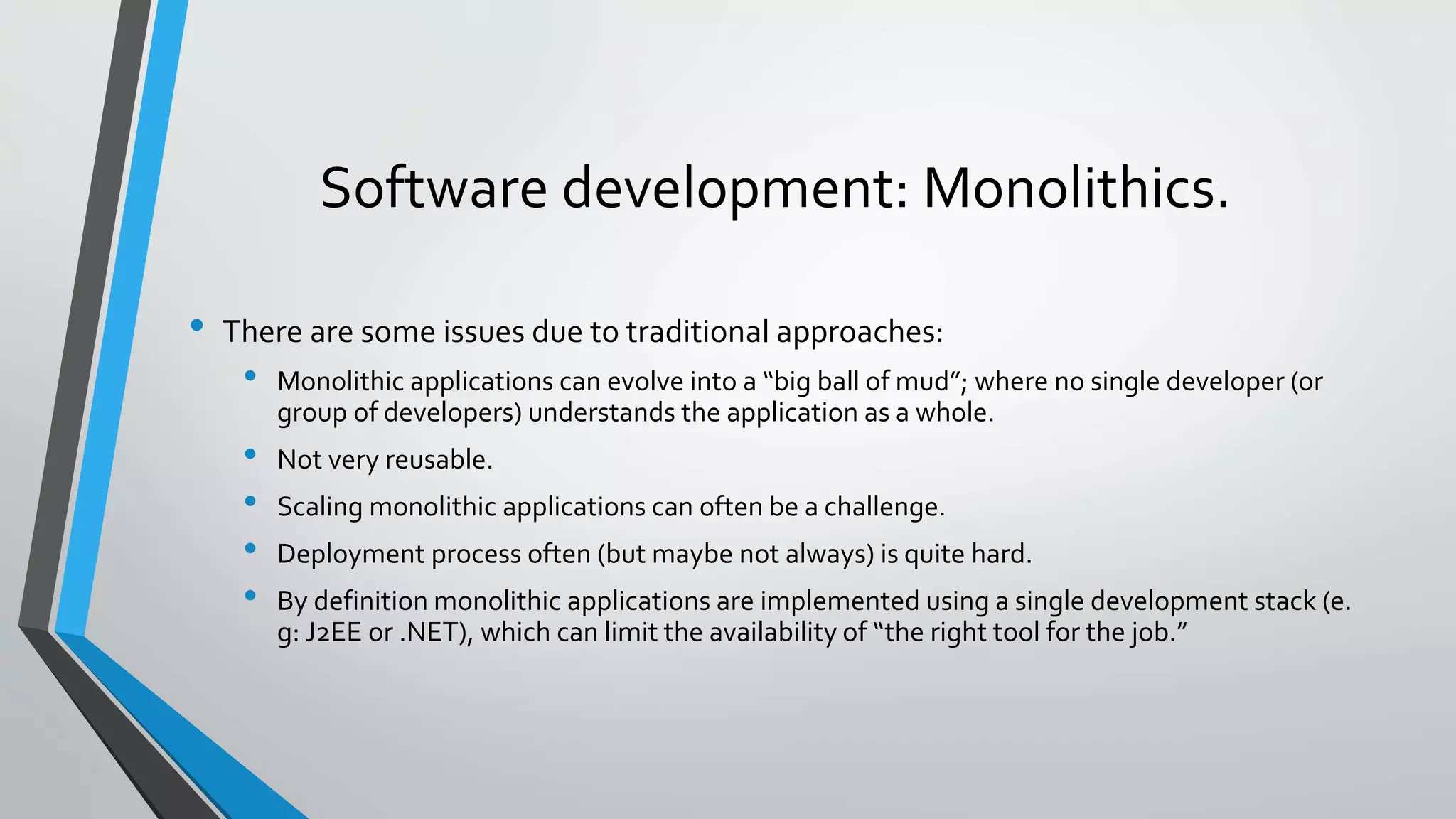 Software development: Monolithics.
• There are some issues due to traditional approaches:
• Monolithic applications can evolve into a “big ball of mud”; where no single developer (or
group of developers) understands the application as a whole.
• Not very reusable.
• Scaling monolithic applications can often be a challenge.
• Deployment process often (but maybe not always) is quite hard.
• By definition monolithic applications are implemented using a single development stack (e.
g: J2EE or .NET), which can limit the availability of “the right tool for the job.”
 