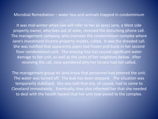 Microbial Remediation – water loss and animals trapped in condominium 
It was mid-winter when (we will refer to her as Jane) Jane, a West side 
property owner, who lives out of state, received the disturbing phone call. 
The management company, who oversees the condominium complex where 
Jane’s investment income property resides, called. It was the dreaded call. 
She was notified that apparently pipes had frozen and burst in her second 
floor condominium unit. The ensuing loss has caused significant water 
damage to her unit, as well as the units of her neighbors below. After 
receiving the call, Jane wondered why her tenant had not called. 
The management group let Jane know that personnel had entered the unit. 
The water was turned off. The leak has been stopped. The situation was 
temporarily stabilized. She was told that she, of course, had to come to 
Cleveland immediately. Eventually, they also informed her that she needed 
to deal with the health hazard that her unit now posed to the complex. 
 
