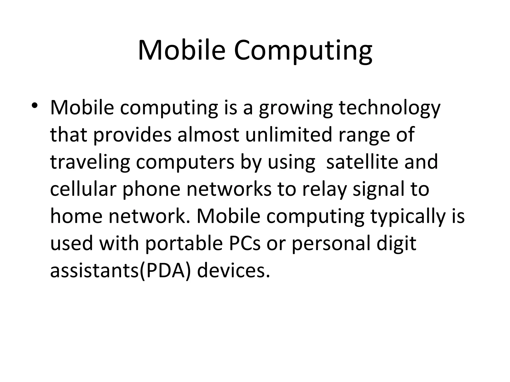 Mobile Computing Mobile computing is a growing technology that provides almost unlimited range of traveling computers by using  satellite and cellular phone networks to relay signal to home network. Mobile computing typically is used with portable PCs or personal digit assistants(PDA) devices.  