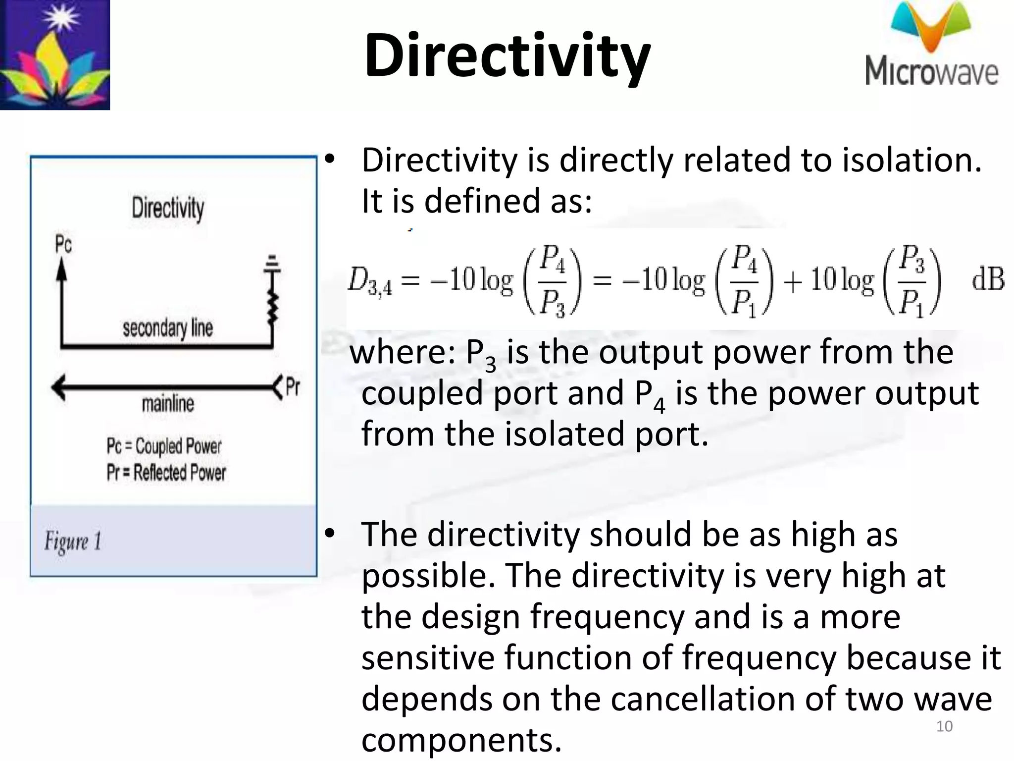 Directivity
• Directivity is directly related to isolation.
  It is defined as:


 where: P3 is the output power from the
 coupled port and P4 is the power output
 from the isolated port.

• The directivity should be as high as
  possible. The directivity is very high at
  the design frequency and is a more
  sensitive function of frequency because it
  depends on the cancellation of two wave
                                          10
  components.
 