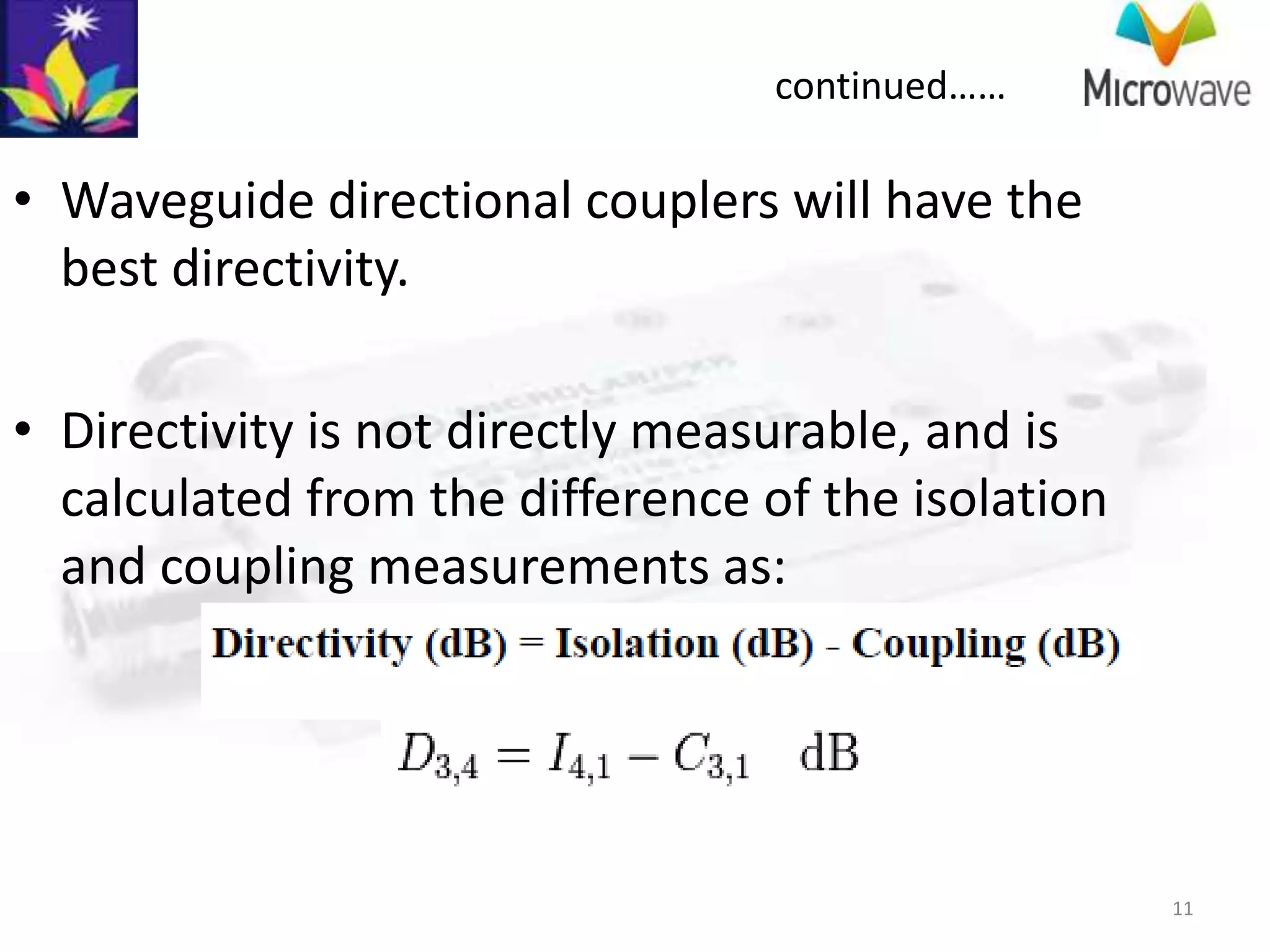 continued……

• Waveguide directional couplers will have the
  best directivity.

• Directivity is not directly measurable, and is
  calculated from the difference of the isolation
  and coupling measurements as:




                                                    11
 