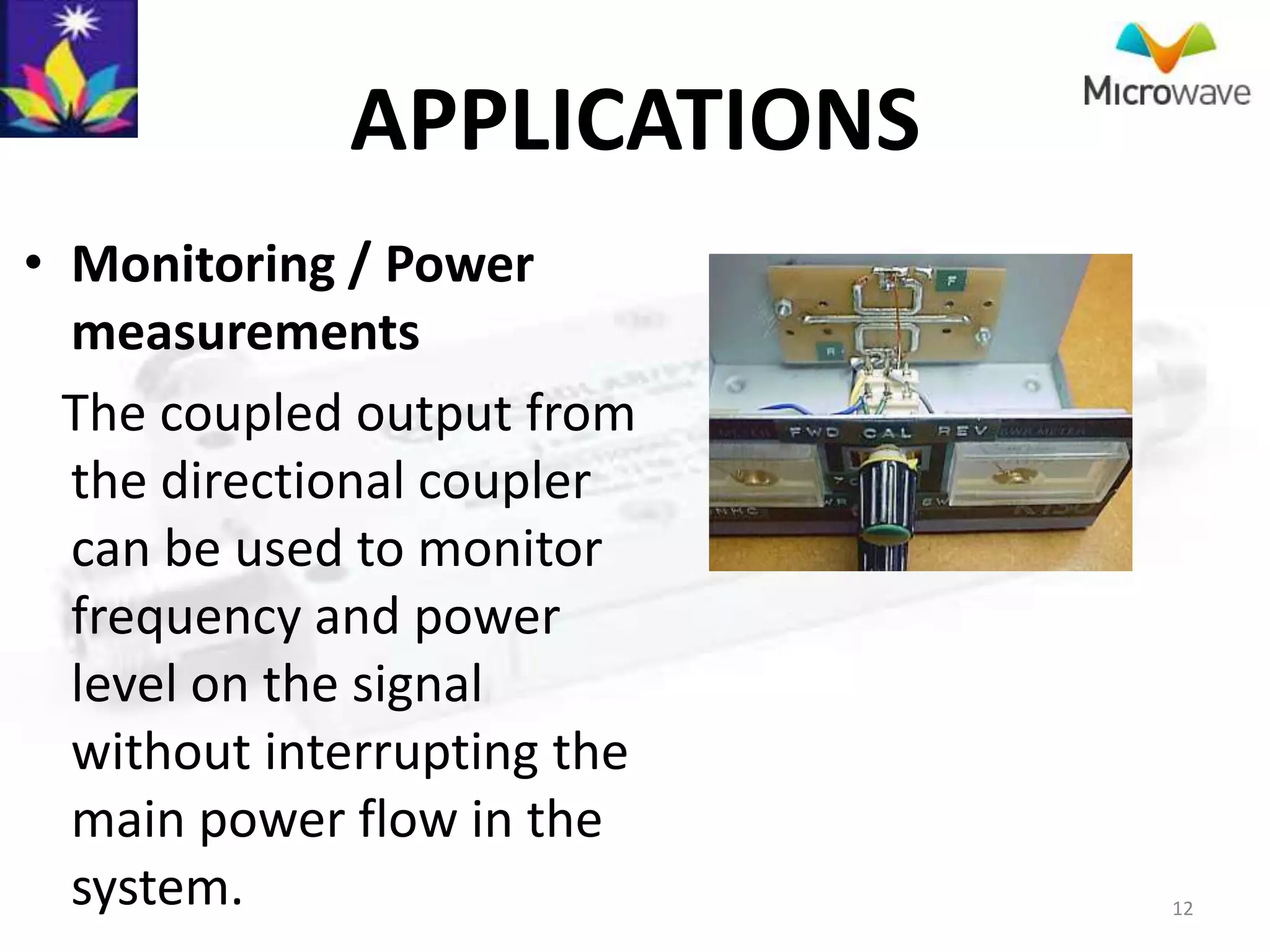 APPLICATIONS
• Monitoring / Power
  measurements
  The coupled output from
  the directional coupler
  can be used to monitor
  frequency and power
  level on the signal
  without interrupting the
  main power flow in the
  system.                    12
 