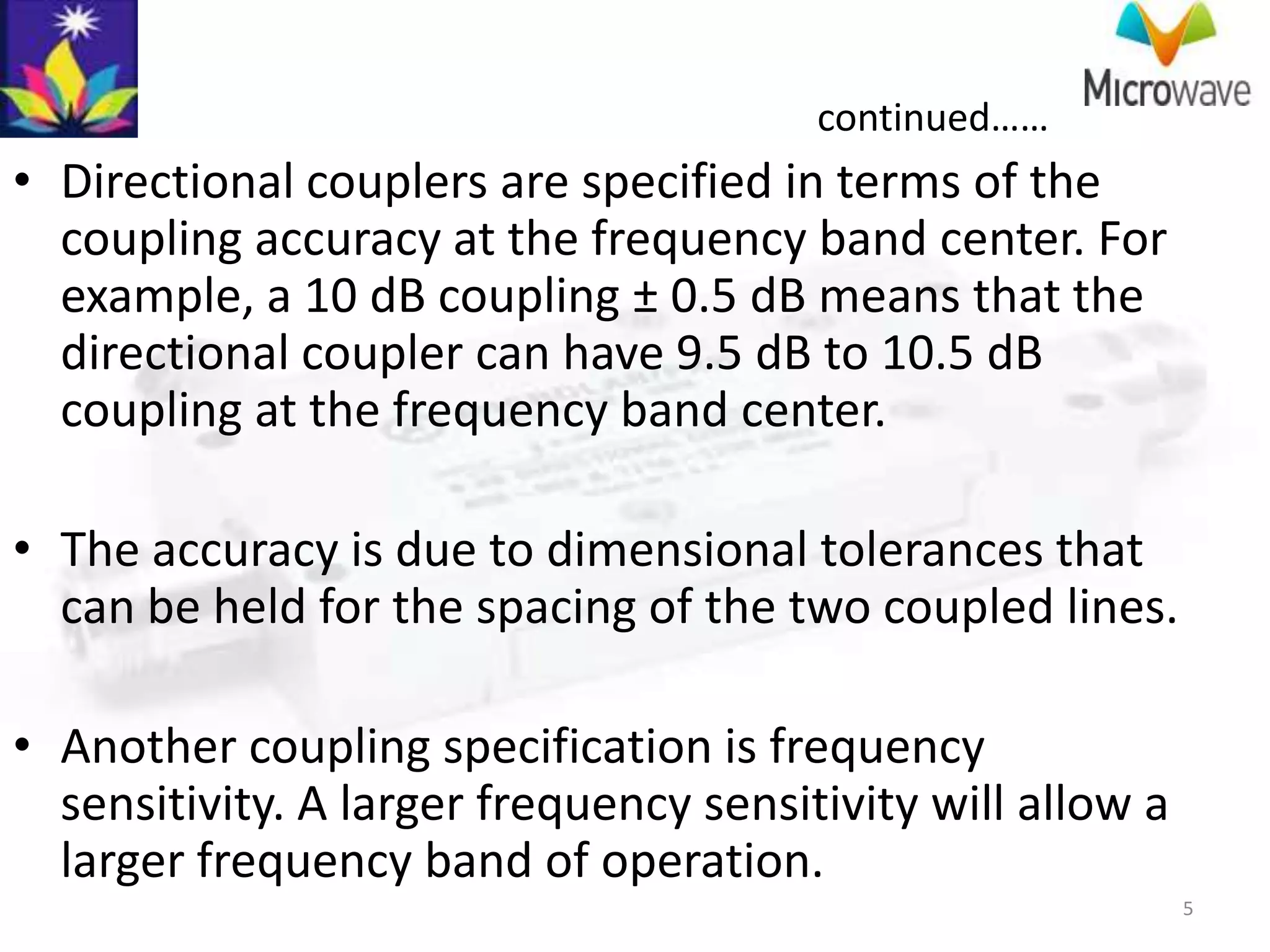 continued……
• Directional couplers are specified in terms of the
  coupling accuracy at the frequency band center. For
  example, a 10 dB coupling ± 0.5 dB means that the
  directional coupler can have 9.5 dB to 10.5 dB
  coupling at the frequency band center.

• The accuracy is due to dimensional tolerances that
  can be held for the spacing of the two coupled lines.

• Another coupling specification is frequency
  sensitivity. A larger frequency sensitivity will allow a
  larger frequency band of operation.
                                                             5
 