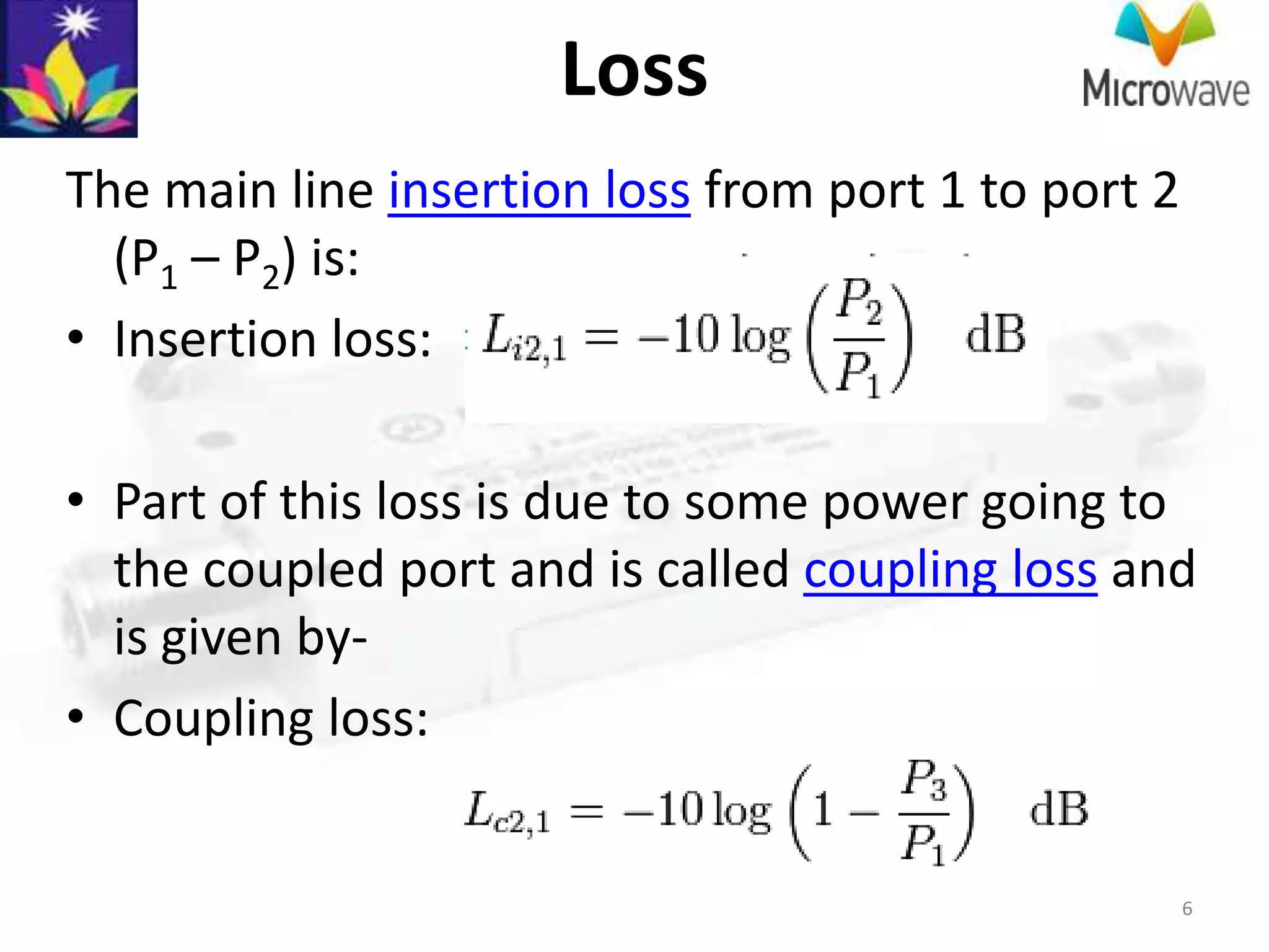 Loss
The main line insertion loss from port 1 to port 2
  (P1 – P2) is:
• Insertion loss:

• Part of this loss is due to some power going to
  the coupled port and is called coupling loss and
  is given by-
• Coupling loss:


                                                     6
 