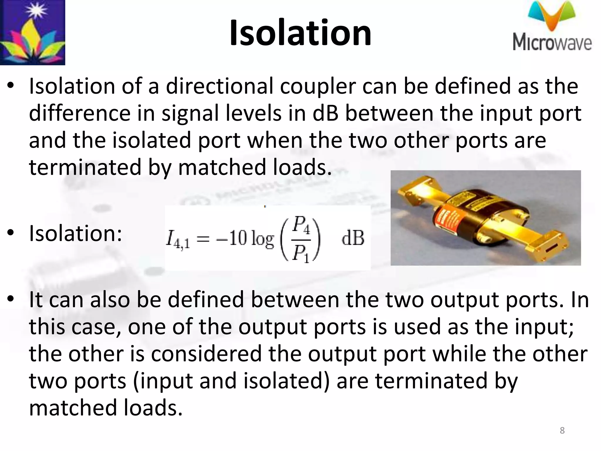 Isolation
• Isolation of a directional coupler can be defined as the
  difference in signal levels in dB between the input port
  and the isolated port when the two other ports are
  terminated by matched loads.

• Isolation:

• It can also be defined between the two output ports. In
  this case, one of the output ports is used as the input;
  the other is considered the output port while the other
  two ports (input and isolated) are terminated by
  matched loads.
                                                       8
 