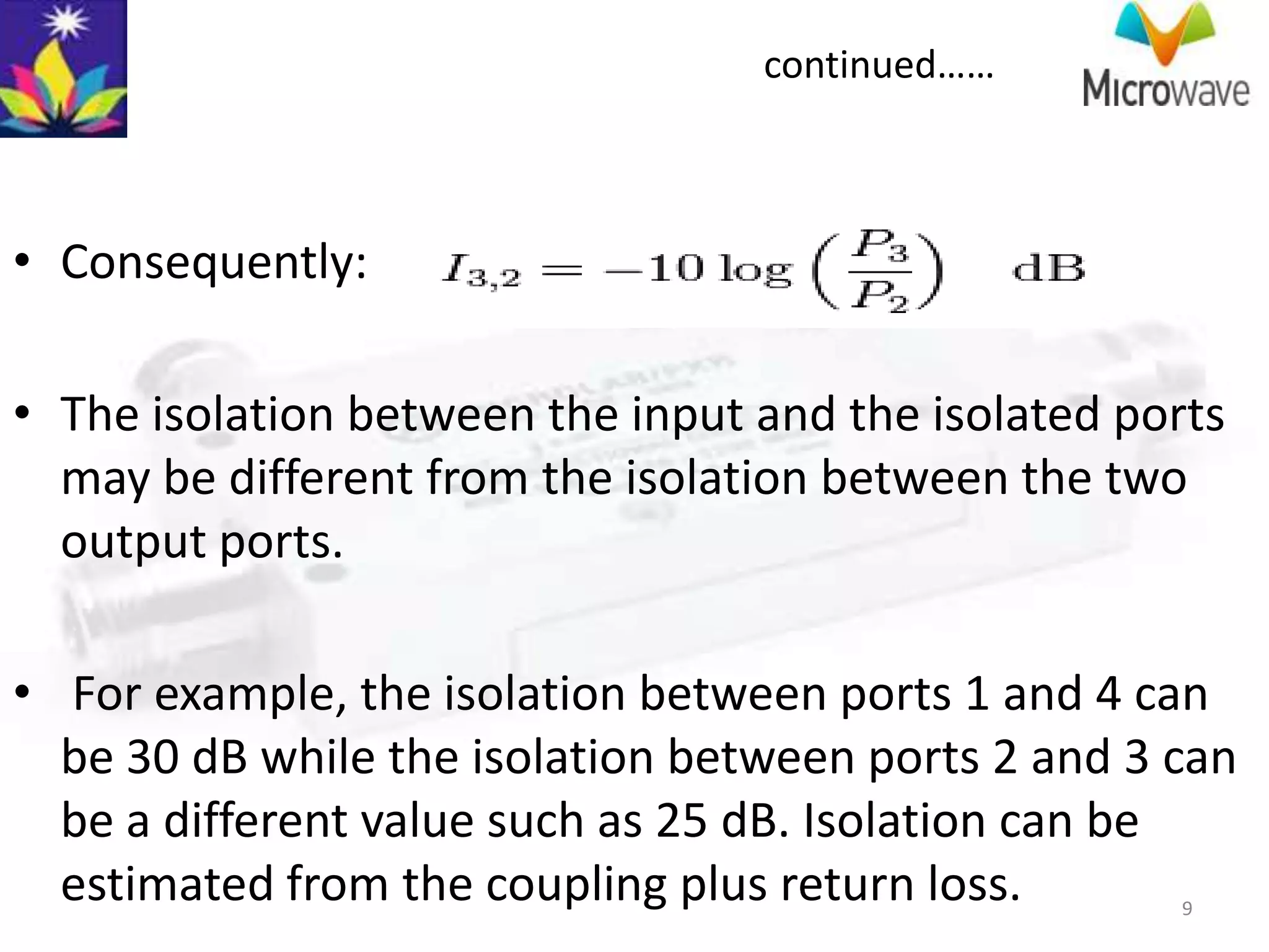 continued……



• Consequently:

• The isolation between the input and the isolated ports
  may be different from the isolation between the two
  output ports.

• For example, the isolation between ports 1 and 4 can
  be 30 dB while the isolation between ports 2 and 3 can
  be a different value such as 25 dB. Isolation can be
  estimated from the coupling plus return loss.      9
 