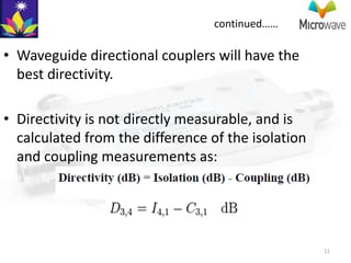 continued……

• Waveguide directional couplers will have the
  best directivity.

• Directivity is not directly measurable, and is
  calculated from the difference of the isolation
  and coupling measurements as:




                                                    11
 