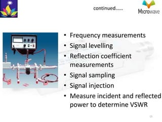 continued……




• Frequency measurements
• Signal levelling
• Reflection coefficient
  measurements
• Signal sampling
• Signal injection
• Measure incident and reflected
  power to determine VSWR
                            13
 