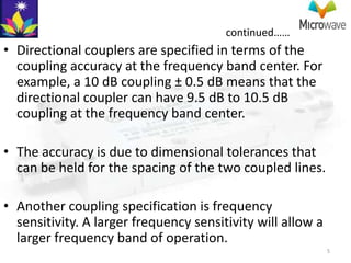 continued……
• Directional couplers are specified in terms of the
  coupling accuracy at the frequency band center. For
  example, a 10 dB coupling ± 0.5 dB means that the
  directional coupler can have 9.5 dB to 10.5 dB
  coupling at the frequency band center.

• The accuracy is due to dimensional tolerances that
  can be held for the spacing of the two coupled lines.

• Another coupling specification is frequency
  sensitivity. A larger frequency sensitivity will allow a
  larger frequency band of operation.
                                                             5
 