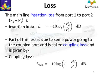 Loss
The main line insertion loss from port 1 to port 2
  (P1 – P2) is:
• Insertion loss:

• Part of this loss is due to some power going to
  the coupled port and is called coupling loss and
  is given by-
• Coupling loss:


                                                     6
 