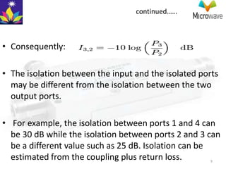 continued……



• Consequently:

• The isolation between the input and the isolated ports
  may be different from the isolation between the two
  output ports.

• For example, the isolation between ports 1 and 4 can
  be 30 dB while the isolation between ports 2 and 3 can
  be a different value such as 25 dB. Isolation can be
  estimated from the coupling plus return loss.      9
 