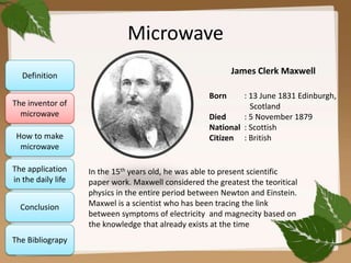 Microwave
James Clerk Maxwell

Definition
The inventor of
microwave
How to make
microwave
The application
in the daily life
Conclusion

The Bibliograpy

Born

: 13 June 1831 Edinburgh,
Scotland
Died
: 5 November 1879
National : Scottish
Citizen : British

In the 15th years old, he was able to present scientific
paper work. Maxwell considered the greatest the teoritical
physics in the entire period between Newton and Einstein.
Maxwel is a scientist who has been tracing the link
between symptoms of electricity and magnecity based on
the knowledge that already exists at the time

 
