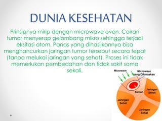 DUNIA KESEHATAN
Prinsipnya mirip dengan microwave oven. Cairan
tumor menyerap gelombang mikro sehingga terjadi
eksitasi atom. Panas yang dihasilkannya bisa
menghancurkan jaringan tumor tersebut secara tepat
(tanpa melukai jaringan yang sehat). Proses ini tidak
memerlukan pembedahan dan tidak sakit sama
sekali.
 