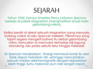SEJARAH
Tahun 1945, Insinyur Amerika Percy Lebaron Spencer
bekerja di pabrik Magnetron (menghasilkan sinyal radio
gelombang mikro).
Ketika berdiri di dekat sebuah Magnetron yang menyala,
batang coklat di saku Spencer meleleh. Pikirannya yang
tajam segera mengerti bahwa itu akibat gelombang
mikro. Kemudian ia mencoba terhadap biji jagung
brondong, lalu pada sebutir telur hingga meledak.
Dr Spencer menjelaskan : Energi memasuki kotak itu dan
tidak dapat melarikan diri, sehingga menciptakan
sebuah medan elektromagnetik dengan kepadatan
lebih tinggi. Suhu makanan pun naik sangat cepat.
 
