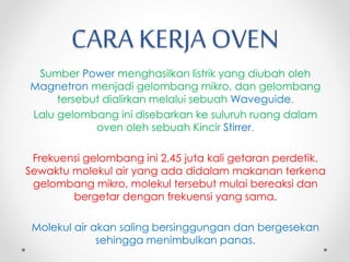 CARA KERJA OVEN
Sumber Power menghasilkan listrik yang diubah oleh
Magnetron menjadi gelombang mikro, dan gelombang
tersebut dialirkan melalui sebuah Waveguide.
Lalu gelombang ini disebarkan ke suluruh ruang dalam
oven oleh sebuah Kincir Stirrer.
Frekuensi gelombang ini 2,45 juta kali getaran perdetik.
Sewaktu molekul air yang ada didalam makanan terkena
gelombang mikro, molekul tersebut mulai bereaksi dan
bergetar dengan frekuensi yang sama.
Molekul air akan saling bersinggungan dan bergesekan
sehingga menimbulkan panas.
 