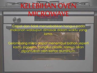 KELEBIHAN OVEN
MICROWAVE
Cepat dan tidak menyebabkan hangus pada
makanan walaupun dimasak dalam waktu yang
lama.
Gelombang mikro dapat menembus bahan seperti
kaca, porselen, bungkus plastik, namun akan
dipantulkan oleh kertas aluminium.
 