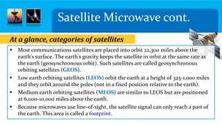 Satellite Microwave cont.
 Most communications satellites are placed into orbit 22,300 miles above the
earth's surface. The earth's gravity keeps the satellite in orbit at the same rate as
the earth (geosynchronous orbit). Such satellites are called geosynchronous
orbiting satellites (GEOS).
 Low earth orbiting satellites (LEOS) orbit the earth at a height of 325-1,000 miles
and they orbit around the poles (not in a fixed position relative to the earth).
 Medium earth orbiting satellites (MEOS) are similar to LEOS but are positioned
at 6,000-10,000 miles above the earth.
 Because microwaves use line-of-sight, the satellite signal can only reach a part of
the earth. This area is called a footprint.
At a glance, categories of satellites
 