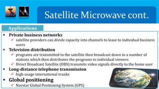 Satellite Microwave cont.
 Private business networks
 satellite providers can divide capacity into channels to lease to individual business
users
 Television distribution
 programs are transmitted to the satellite then broadcast down to a number of
stations which then distributes the programs to individual viewers
 Direct Broadcast Satellite (DBS) transmits video signals directly to the home user
 Long-distance telephone transmission
 high-usage international trunks
 Global positioning
 Navstar Global Positioning System (GPS)
Applications
 