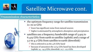 Satellite Microwave cont.
 the optimum frequency range for satellite transmission
is 1 to 10 GHz
 lower has significant noise from natural sources
 higher is attenuated by atmospheric absorption and precipitation
 satellites use a frequency bandwidth range of 5.925 to
6.425 GHz from earth to satellite (uplink) and a range of
3.7 to 4.2 GHz from satellite to earth (downlink)
 this is referred to as the 4/6-GHz band
 because of saturation the 12/14-GHz band has been developed
(uplink: 14 - 14.5 GHz; downlink: 11.7 - 12.2 GHz
Transmission characteristics
 