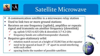  A communication satellite is a microwave relay station
 Used to link two or more ground stations
 Receives on one frequency (uplink), amplifies or repeats
signal and transmits on another frequency (downlink)
 eg. uplink 5.925-6.425 GHz & downlink 3.7-4.2 GHz
 frequency bands are called transponder channels
 Requires geo-stationary orbit
 rotation match occurs at a height of 35,863 km at the equator
 need to be spaced at least 3° - 4° apart to avoid interfering
with each other
 spacing limits the number of possible satellites
Satellite Microwave
 