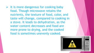  It is more dangerous for cooking baby
food. Though microwave retains the
nutrients, the texture of food, color, and
taste will change, compared to cooking in
a stove. It leads to dehydration, as the
water content decreases and food are
more prone to drying, and the cooked
food is sometimes unevenly cooked.
 