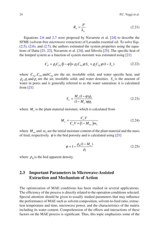24 P.C. Veggi et al.
=
λ
w
w
P
R (2.21)
Equations 2.6 and 2.7 were proposed by Navarrete et al. [24] to describe the
SFME (solvent-free microwave extraction) of Lavandin essential oil. To solve Eqs.
(2.5), (2.6), and (2.7), the authors estimated the system properties using the equa-
tions of Datta [21, 22], Navarrete et al. [24], and Sihvola [25]. The speciﬁc heat of
the lumped system as a function of system moisture was estimated using [21]
( )1 (1 )= − + + −P S PS w Pw w g Pg wC C C S C Sr j r j r j (2.22)
where , andPg PS PwC C C are the air, insoluble solid, and water speciﬁc heat, and
, andg S wr r r are the air, insoluble solid, and water densities. wS is the amount of
water in pores and is generally referred to as the water saturation; it is calculated
from [21]
−
=
−
(1 )
(1 )
w S
w
w S
M
S
M
j r
jr
(2.23)
where wM is the plant material moisture, which is calculated from
( )
=
+ −1
w
w
w wo o
C V
M
C V M m
(2.24)
where woM and om are the initial moisture content of the plant material and the mass
of feed, respectively. j is the bed porosity and is calculated using [21]
−
= −
(1 )
1 B w
S
Mr
j
r
(2.25)
where Br is the bed apparent density.
2.3 Important Parameters in Microwave-Assisted
Extraction and Mechanism of Action
The optimization of MAE conditions has been studied in several applications.
The efﬁciency of the process is directly related to the operation conditions selected.
Special attention should be given to usually studied parameters that may inﬂuence
the performance of MAE such as solvent composition, solvent-to-feed ratio, extrac-
tion temperature and time, microwave power, and the characteristics of the matrix
including its water content. Comprehension of the effects and interactions of these
factors on the MAE process is signiﬁcant. Thus, this topic emphasizes some of the
 