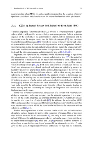 252 Fundamentals of Microwave Extraction
parameters that affect MAE, presenting guidelines regarding the selection of proper
operation conditions, and also discusses the interaction between these parameters.
2.3.1 Effect of Solvent System and Solvent-to-Feed Ratio (S/F)
The most important factor that affects MAE process is solvent selection. A proper
solvent choice will provide a more efﬁcient extraction process. Solvent selection
depends on the solubility of the compounds of interest, solvent penetration and its
interaction with the sample matrix and its dielectric constant [26], and the mass
transfer kinetics of the process [27]. The solvent should preferably have a high selec-
tivity toward the solutes of interest excluding undesired matrix components. Another
important aspect is that the optimal extraction solvents cannot be selected directly
from those used in conventional extractions: it depends on the capacity of the solvent
to absorb the microwave energy and consequently heat up [7, 8, 13, 28].
In general, the capacity of the solvent to absorb microwave energy is high when
the solvent presents high dielectric constant and dielectric loss [27]. Solvents that
are transparent to microwaves do not heat when submitted to them. Hexane is an
example of microwave-transparent solvent whereas ethanol is an excellent micro-
wave-absorbing solvent [13, 29]. Both polar and nonpolar solvents can be used in
MAE, and solvents such as ethanol, methanol, and water are sufﬁciently polar to be
heated by microwave energy [30]. In this context, the properties of the solvent can
be modiﬁed when combining different solvents, which allow varying the solvent
selectivity for different compounds [30]. The addition of salts to the mixture can
also increase the heating rate, because besides dipole orientation the ion conductiv-
ity is the main origin of polarization and corresponds to losses to heat in dielectric
heating [27]. Studies have shown that small amounts of water in the extracting sol-
vent make possible the diffusion of water into the cells of the matrix, leading to
better heating and thus facilitating the transport of compounds into the solvent at
higher mass transfer rates.
In the case of volatile compounds, the addition of a solvent with relatively low
dielectric properties can be used to ensure that the solvent temperature is kept lower
to cool off the solutes once they are liberated into the solvent [7]. Generally, hexane
is used for the extraction of volatile oils [13]. In addition, the solvent-free MAE
(SFMAE) process has been designed for aromatic herbs rich in volatile oils; in this
case, the moisture content within the plant matrix itself serves for extraction and no
solvent is used [29, 31].
Studies have reported that ethanol or water can be added into poor microwave
absorbers, such as hexane, to improve the extraction efﬁciency. One of the most
used solvent mixtures is hexane-acetone [8], and only a small amount of water
(about 10%) must be added in nonpolar solvents such as hexane, xylene, or toluene
to improve the heating rate [8]. Zhou and Lui [32] evaluated different mixtures of
ethanol and hexane in the extraction of solanesol from tobacco leaves; the 1:3 ratio
gave the best yield. Comparing isopropanol and hexane for rice bran oil extraction,
 