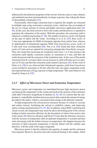 272 Fundamentals of Microwave Extraction
inﬂuenced by the dielectric properties of the solvent. Solvents such as water, ethanol,
and methanol may heat up tremendously on longer exposure, thus risking the future
of thermolabile constituents [13].
Occasionally, when longer extraction time is required, the samples are extracted
in multiple steps using consecutive extraction cycles, which are also an example of
the use of a larger amount of solvent and higher microwave application time [28,
42]. In this case, the fresh solvent is fed to the residue and the process is repeated to
guarantee the exhaustion of the matrix. With this procedure, the extraction yield is
enhanced, avoiding long heating [7, 28]. The number of process cycles will depend
on the type of matrix and the solute. According to Li et al. [43], three cycles of
7 min were appropriate for MAE of triterpene saponins from yellow horn, whereas
in optimization of triterpenoid saponins MAE from Ganoderma atrum, cycles of
5 min each were recommended [26]. Yan et al. [44] found that three extraction
cycles of 5 min each are optimal for extracting astragalosides from Radix astragali.
They also found that increasing the irradiation time from 1 to 5 min increases the
extraction yield rapidly; extraction reaches its maximum at 5 min, and then the
yields decreased with the extension of the irradiation time. In the case of ﬂavonoids
extraction from R. astragali, there was an increase in yield with time up to an expo-
sure of 25 min and then the extraction yield started to decrease [42]. In the work of
Chen et al. [26] it was observed that triterpenoid saponins yield from Ganoderma
atrum reached its maximum at 20 min; after this time, the target compounds easily
decomposed because of long exposure to high temperature. The same behavior was
found by Song et al. [35].
2.3.3 Effect of Microwave Power and Extraction Temperature
Microwave power and temperature are interrelated because high microwave power
can bring up the temperature of the system and result in the increase of the extraction
yield until it becomes insigniﬁcant or declines [4, 42, 45]. It is known that the tem-
perature is controlled by incident microwave power that controls the amount of energy
provided to the matrix, which is converted to heat energy in the dielectric material.
At high temperatures the solvent power increases because of a drop in viscosity
and surface tension, facilitating the solvent to solubilize solutes, and improving
matrix wetting and penetration [13, 43, 46]. In addition, when MAE is performed in
closed vessels, the temperature may reach far above the boiling point of the solvent,
leading to better extraction efﬁciency by the desorption of solutes from actives sites
in the matrix [8]. However, Routray and Orsat [7] state that the efﬁciency increases
with the increase in temperature until an optimum temperature is reached and then
starts decreasing with the further increase in temperature: this happens because the
selection of ideal extraction temperature is directly linked with the stability and,
therefore, with the yield of the target compound.
Microwave power is directly related to the quantity of sample and the extraction
time required. However, the power provides localized heating in the sample, which
 