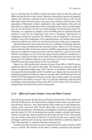 28 P.C. Veggi et al.
acts as a driving force for MAE to destroy the plant matrix so that the solute can
diffuse out and dissolve in the solvent. Therefore, increasing the power will generally
improve the extraction yield and result in shorter extraction time [4, 28]. On the
other hand, high microwave power can cause poor extraction yield because of the
degradation of thermally sensitive compounds. Also, rapid rupture of the cell wall
takes place at a higher temperature when using higher power, and as a result impuri-
ties can also be leached out into the solvent together with the desired solute [13].
Therefore, it is important to properly select the MAE power to minimize the time
needed to reach the set temperature and avoid a “bumping” phenomenon in
temperature during the extraction [8]. Moreover, the overexposure to microwave
radiation, even at low temperature or low operating power, was found to decrease the
extraction yield because of the loss of chemical structure of the active compounds.
Knowing that power level alone does not gives sufﬁcient information about the
microwave energy absorbed into the extraction system, Alfaro et al. [47] created a
term to study the effect of microwave power on MAE: energy density, deﬁned as the
microwave irradiation energy per unit of solvent volume for a given unit of time
(W/ml). According to Li et al. [43], the energy density should be considered as a
parameter as power level alone. In this study, the anthocyanin extraction rates from
grape peel were different under the same microwave power level, extraction time,
and S/F because the energy density levels were different.
Raner et al. [48] reported that variation of power from 500 to 1,000 W had no
signiﬁcant effect on the yield of ﬂavonoids. The decrease in extraction yield was
found at temperatures higher than 110°C because of instability of ﬂavonoids and
consequent thermal degradation [42]. In another case, higher microwave power led
to thermal degradation of phenols when it was higher than 350 W (between 150 and
550 W) [35]. The temperature behavior was the same in other studies. In extracting
astragalosides from Radix astragali, Yan et al. [44] also found that yield increased
remarkably with temperature increase from 50°C to 70°C; above 70°C, the yields of
astragalosides increased slowly and even decreased.
2.3.4 Effect of Contact Surface Area and Water Content
Not only the parameters already discussed but the characteristics of the sample also
affect the MAE process. It is known that in a higher contact surface area the extrac-
tion efﬁciency increases. Also, ﬁner particles allow improved or much deeper pen-
etration of the microwave [49]. On the other hand, very ﬁne particles may pose
some technical problems; consequently, centrifugation or ﬁltration is applied to pre-
pare the matrix [13, 29]. In the preparation step the sample is grinded and homog-
enized to increase the contact area between the matrix and the solvent. The particle
sizes are usually in the range of 100 mm to 2 mm [8]. In some cases soaking of the
dried plant material in the extracting solvent before MAE has resulted in improved
yield. This procedure is called pre-leaching extraction [13].
In many cases the extraction recovery is improved by the matrix moisture, which
acts as a solvent. The moisture in the matrix is heated, evaporated, and generates
 