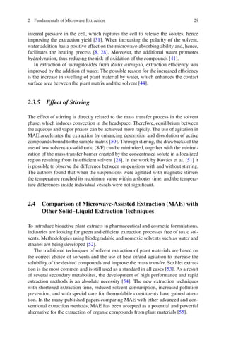 292 Fundamentals of Microwave Extraction
internal pressure in the cell, which ruptures the cell to release the solutes, hence
improving the extraction yield [31]. When increasing the polarity of the solvent,
water addition has a positive effect on the microwave-absorbing ability and, hence,
facilitates the heating process [8, 28]. Moreover, the additional water promotes
hydrolyzation, thus reducing the risk of oxidation of the compounds [41].
In extraction of astragalosides from Radix astragali, extraction efﬁciency was
improved by the addition of water. The possible reason for the increased efﬁciency
is the increase in swelling of plant material by water, which enhances the contact
surface area between the plant matrix and the solvent [44].
2.3.5 Effect of Stirring
The effect of stirring is directly related to the mass transfer process in the solvent
phase, which induces convection in the headspace. Therefore, equilibrium between
the aqueous and vapor phases can be achieved more rapidly. The use of agitation in
MAE accelerates the extraction by enhancing desorption and dissolution of active
compounds bound to the sample matrix [50]. Through stirring, the drawbacks of the
use of low solvent-to-solid ratio (S/F) can be minimized, together with the minimi-
zation of the mass transfer barrier created by the concentrated solute in a localized
region resulting from insufﬁcient solvent [28]. In the work by Kovács et al. [51] it
is possible to observe the difference between suspensions with and without stirring.
The authors found that when the suspensions were agitated with magnetic stirrers
the temperature reached its maximum value within a shorter time, and the tempera-
ture differences inside individual vessels were not signiﬁcant.
2.4 Comparison of Microwave-Assisted Extraction (MAE) with
Other Solid–Liquid Extraction Techniques
To introduce bioactive plant extracts in pharmaceutical and cosmetic formulations,
industries are looking for green and efﬁcient extraction processes free of toxic sol-
vents. Methodologies using biodegradable and nontoxic solvents such as water and
ethanol are being developed [52].
The traditional techniques of solvent extraction of plant materials are based on
the correct choice of solvents and the use of heat or/and agitation to increase the
solubility of the desired compounds and improve the mass transfer. Soxhlet extrac-
tion is the most common and is still used as a standard in all cases [53]. As a result
of several secondary metabolites, the development of high performance and rapid
extraction methods is an absolute necessity [54]. The new extraction techniques
with shortened extraction time, reduced solvent consumption, increased pollution
prevention, and with special care for thermolabile constituents have gained atten-
tion. In the many published papers comparing MAE with other advanced and con-
ventional extraction methods, MAE has been accepted as a potential and powerful
alternative for the extraction of organic compounds from plant materials [55].
 