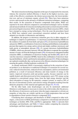 30 P.C. Veggi et al.
The ideal extraction technology depends on the type of compound to be extracted,
whereas the extraction method efﬁciency is based on the highest recovery, espe-
cially of the effective constituents, the shortest processing time, the lowest produc-
tion cost, and use of minimum organic solvent [56]. There have been numerous
reviews and research on the advances of different extraction techniques, comparing
their results. In the extraction of bioactive compounds from plants, MAE was
reported to be more efﬁcient compared to conventional techniques such as Soxhlet
and advanced methods of extraction including ultrasound-assisted extraction (UAE),
pressurized liquid extractions (PLE), and supercritical ﬂuid extraction (SFE), which
have emerged as energy-saving technologies. Over the years the procedures based
on MAE have replaced some conventional extraction methods and have been
adopted over decades in laboratories and industry.
In addition, the progress in microwave extraction gave rise to other categories of
techniques to improve its performance: (1) microwave-assisted distillation (MAD) for
the isolation of essential oils from herbs and spices [57]; (2) microwave hydrodiffusion
and gravity (MHG), a combination of microwave heating and distillation at atmospheric
pressure that requires less energy and no solvent and simply combines microwaves and
earth gravity at atmospheric pressure [58]; (3) vacuum microwave hydrodistillation
(VMHD), which uses pressures between 100 and 200 mbar to evaporate the azeotropic
mixture of water–oil from the biological matrix [59]; (4) microwave-integrated Soxhlet
extraction (MIS), a combination of microwave heating and Soxhlet [60]; and (5) sol-
vent-free microwave extraction (SFME), based on the combination of microwave heat-
ing and distillation, which is performed at atmospheric pressure [61]. If these techniques
are explored scientiﬁcally, they can be proven to be efﬁcient extraction technologies for
ensuring the quality of herbal medicines worldwide [13].
As already mentioned, MAE is increasingly employed in the extraction of natu-
ral products as an alternative to traditional techniques of extraction for several rea-
sons: reduced extraction time, reduced solvent consumption, and less environmental
pollution as a result of increased efﬁciency and clean transfer of energy to the
matrix; improved extraction yield and product quality, because materials can be
rapidly heated, and often processed at lower temperatures; up to 70% energy saving
compared to conventional energy forms from the high energy densities and the
direct absorption of energy by the materials; compact systems, as small as 20% of
the size of conventional systems; and selective energy absorption resulting from the
dielectric properties of the material and applicator design [52, 55, 62].
On the other hand, some disadvantages can also be mentioned: additional
ﬁltration or centrifugation is necessary to remove the solid residue after the process;
the efﬁciency of microwaves can be poor when the target compounds or solvents are
nonpolar, or when they are volatile; and the use of high temperatures that can lead
to degradation of heat-sensitive bioactive compounds [63].
Considering these advantages and drawbacks of MAE compared to other tech-
niques, a discussion on MAE performance compared to conventional and advanced
techniques as Soxhlet, SFE, UAE, and PLE is appropriate. Table 2.2 presents their
advantages and drawbacks; and Table 2.3 shows studies comparing the extraction
technologies and their respective optimization.
 