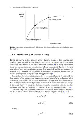 172 Fundamentals of Microwave Extraction
2.1.2 Mechanism of Microwave Heating
In the microwave heating process, energy transfer occurs by two mechanisms:
dipole rotation and ionic conduction through reversals of dipoles and displacement
of charged ions present in the solute and the solvent [7, 8]. In many applications
these two mechanisms occur simultaneously. Ionic conduction is the electrophoretic
migration of ions when an electromagnetic ﬁeld is applied, and the resistance of the
solution to this ﬂow of ions results in friction that heats the solution. Dipole rotation
means rearrangement of dipoles with the applied ﬁeld [8].
Energy transfer is the main characteristic of microwave heating. Traditionally, in
heat transfer of the conventional process, the energy is transferred to the material by
convection, conduction, and radiation phenomena through the external material sur-
face in the presence of thermal gradients. In contrast, in MAE, the microwave energy
is delivered directly to materials through molecular interactions with the electro-
magnetic ﬁeld via conversions of electromagnetic energy into thermal energy [9].
The most important properties involved in microwave processing of a dielectric
are the complex relative permittivity (ε ) and the loss tangent (tan d) [10, 11]:
′ ′′= − jε ε ε (2.1)
′′
=
′
tan
ε
δ
ε
(2.2)
where
= −1j (2.3)
Fig. 2.2 Schematic representation of yield versus time in extraction processes. (Adapted from
Raynie [4])
 