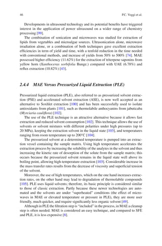 46 P.C. Veggi et al.
Developments in ultrasound technology and its potential beneﬁts have triggered
interest in the application of power ultrasound on a wider range of chemistry
processing [99].
The combination of sonication and microwaves was studied for extraction of
lipids from vegetables and microalgae sources. Ultrasonication alone, microwave
irradiation alone, or a combination of both techniques gave excellent extraction
efﬁciencies in term of yield and time, with a tenfold reduction in the time needed
with conventional methods, and increase of yields from 50% to 500% [74]. MAE
possessed higher efﬁciency (11.62%) for the extraction of triterpene saponins from
yellow horn (Xanthoceras sorbifolia Bunge.) compared with UAE (6.78%) and
reﬂux extraction (10.82%) [43].
2.4.4 MAE Versus Pressurized Liquid Extraction (PLE)
Pressurized liquid extraction (PLE), also referred to as pressurized solvent extrac-
tion (PSE) and accelerated solvent extraction (ASE), is now well accepted as an
alternative to Soxhlet extraction [100] and has been successfully used to isolate
antioxidants from plants [101], such as thermolabile anthocyanins from jabuticaba
(Myrciaria cauliﬂora) [102].
The use of the PLE technique is an attractive alternative because it allows fast
extraction and reduced solvent consumption [102]. This technique allows the use of
solvents or solvent mixtures with different polarities under high pressures (up to
20 MPa), keeping the extraction solvent in the liquid state [103], and temperatures
ranging from room temperature up to 200°C [104].
The pressurized solvent at a determined temperature is pumped into an extrac-
tion vessel containing the sample matrix. Using high temperature accelerates the
extraction process by increasing the solubility of the analytes in the solvent and thus
increasing the kinetic rate of desorption of the solute from the sample matrix; this
occurs because the pressurized solvent remains in the liquid state well above its
boiling point, allowing high-temperature extraction [103]. Considerable increase in
the mass transfer rates results from the decrease of viscosity and superﬁcial tension
of the solvent.
Moreover, the use of high temperatures, which on the one hand increases extrac-
tion rates, on the other hand may lead to degradation of thermolabile compounds
[105]. PLE uses liquid solvents; therefore, its basic principle is considered similar
to those of classic extraction. Partly because these newer technologies are auto-
mated and the solvents are under “superheated” conditions (the effect of micro-
waves in MAE or elevated temperature or pressure in PLE), they are more user
friendly, much quicker, and require signiﬁcantly less organic solvent [49].
Although in PLE the ﬁltration step is “included” in the process, in MAE a cleanup
step is often needed. MAE is considered an easy technique, and compared to SFE
and PLE, it is less expensive [8].
 