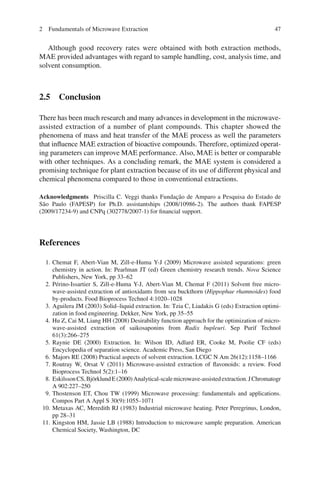 472 Fundamentals of Microwave Extraction
Although good recovery rates were obtained with both extraction methods,
MAE provided advantages with regard to sample handling, cost, analysis time, and
solvent consumption.
2.5 Conclusion
There has been much research and many advances in development in the microwave-
assisted extraction of a number of plant compounds. This chapter showed the
phenomena of mass and heat transfer of the MAE process as well the parameters
that inﬂuence MAE extraction of bioactive compounds. Therefore, optimized operat-
ing parameters can improve MAE performance. Also, MAE is better or comparable
with other techniques. As a concluding remark, the MAE system is considered a
promising technique for plant extraction because of its use of different physical and
chemical phenomena compared to those in conventional extractions.
Acknowledgments Priscilla C. Veggi thanks Fundação de Amparo a Pesquisa do Estado de
São Paulo (FAPESP) for Ph.D. assistantships (2008/10986-2). The authors thank FAPESP
(2009/17234-9) and CNPq (302778/2007-1) for ﬁnancial support.
References
1. Chemat F, Abert-Vian M, Zill-e-Huma Y-J (2009) Microwave assisted separations: green
chemistry in action. In: Pearlman JT (ed) Green chemistry research trends. Nova Science
Publishers, New York, pp 33–62
2. Périno-Issartier S, Zill-e-Huma Y-J, Abert-Vian M, Chemat F (2011) Solvent free micro-
wave-assisted extraction of antioxidants from sea buckthorn (Hippophae rhamnoides) food
by-products. Food Bioprocess Technol 4:1020–1028
3. Aguilera JM (2003) Solid–liquid extraction. In: Tzia C, Liadakis G (eds) Extraction optimi-
zation in food engineering. Dekker, New York, pp 35–55
4. Hu Z, Cai M, Liang HH (2008) Desirability function approach for the optimization of micro-
wave-assisted extraction of saikosaponins from Radix bupleuri. Sep Purif Technol
61(3):266–275
5. Raynie DE (2000) Extraction. In: Wilson ID, Adlard ER, Cooke M, Poolie CF (eds)
Encyclopedia of separation science. Academic Press, San Diego
6. Majors RE (2008) Practical aspects of solvent extraction. LCGC N Am 26(12):1158–1166
7. Routray W, Orsat V (2011) Microwave-assisted extraction of ﬂavonoids: a review. Food
Bioprocess Technol 5(2):1–16
8. EskilssonCS,BjörklundE(2000)Analytical-scalemicrowave-assistedextraction.JChromatogr
A 902:227–250
9. Thostenson ET, Chou TW (1999) Microwave processing: fundamentals and applications.
Compos Part A Appl S 30(9):1055–1071
10. Metaxas AC, Meredith RJ (1983) Industrial microwave heating. Peter Peregrinus, London,
pp 28–31
11. Kingston HM, Jassie LB (1988) Introduction to microwave sample preparation. American
Chemical Society, Washington, DC
 