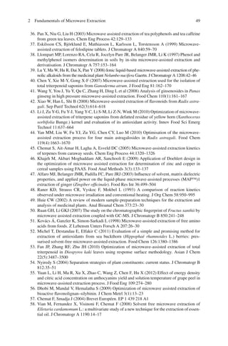 492 Fundamentals of Microwave Extraction
36. Pan X, Niu G, Liu H (2003) Microwave assisted extraction of tea polyphenols and tea caffeine
from green tea leaves. Chem Eng Process 42:129–133
37. Eskilsson CS, Björklund E, Mathiasson L, Karlsson L, Torstensson A (1999) Microwave-
assisted extraction of felodipine tablets. J Chromatogr A 840:59–70
38. Llompart MP, Lorenzo RA, Cela R, Jocelyn Pare JR, Belanger JMR, Li K (1997) Phenol and
methylphenol isomers determination in soils by in-situ microwave-assisted extraction and
derivatisation. J Chromatogr A 757:153–164
39. Lu Y, Ma W, Hu R, Dai X, Pan Y (2008) Ionic liquid-based microwave-assisted extraction of phe-
nolic alkaloids from the medicinal plant Nelumbo nucifera Gaertn. J Chromatogr A 1208:42–46
40. Chen Y, Xie M-Y, Gong X-F (2007) Microwave-assisted extraction used for the isolation of
total triterpenoid saponins from Ganoderma atrum. J Food Eng 81:162–170
41. Wang Y, You J, Yu Y, Qu C, Zhang H, Ding L et al (2008) Analysis of ginsenosides in Panax
ginseng in high pressure microwave-assisted extraction. Food Chem 110(1):161–167
42. Xiao W, Han L, Shi B (2008) Microwave-assisted extraction of ﬂavonoids from Radix astra-
gali. Sep Purif Technol 62(3):614–618
43. Li J, Zu Y-G, Fu Y-J, Yang Y-C, Li S-M, Li Z-N, Wink M (2010) Optimization of microwave-
assisted extraction of triterpene saponins from defatted residue of yellow horn (Xanthoceras
sorbifolia Bunge.) kernel and evaluation of its antioxidant activity. Innov Food Sci Emerg
Technol 11:637–664
44. Yan MM, Liu W, Fu YJ, Zu YG, Chen CY, Luo M (2010) Optimisation of the microwave-
assisted extraction process for four main astragalosides in Radix astragali. Food Chem
119(4):1663–1670
45. Chemat S, Ait-Amar H, Lagha A, Esveld DC (2005) Microwave-assisted extraction kinetics
of terpenes from caraway seeds. Chem Eng Process 44:1320–1326
46. Khajeh M, Akbari Moghaddam AR, Sanchooli E (2009) Application of Doehlert design in
the optimization of microwave assisted extraction for determination of zinc and copper in
cereal samples using FAAS. Food Anal Methods 3(3):133–137
47. Alfaro MJ, Belanger JMR, Padilla FC, Pare JRJ (2003) Inﬂuence of solvent, matrix dielectric
properties, and applied power on the liquid-phase microwave-assisted processes (MAP™)1
extraction of ginger (Zingiber ofﬁcinale). Food Res Int 36:499–504
48. Raner KD, Strauss CR, Vyskoc F, Mokbel L (1993) A comparison of reaction kinetics
observed under microwave irradiation and conventional heating. J Org Chem 58:950–995
49. Huie CW (2002) A review of modern sample-preparation techniques for the extraction and
analysis of medicinal plants. Anal Bioanal Chem 373:23–30
50. Ruan GH, Li GKJ (2007) The study on the chromatographic ﬁngerprint of Fructus xanthii by
microwave assisted extraction coupled with GC-MS. J Chromatogr B 850:241–248
51. Kovács Á, Ganzler K, Simon-Sarkadi L (1998) Microwave-assisted extraction of free amino
acids from foods. Z Lebensm Unters Forsch A 207:26–30
52. Michel T, Destandau E, Elfakir C (2011) Evaluation of a simple and promising method for
extraction of antioxidants from sea buckthorn (Hippophaë rhamnoides L.) berries: pres-
surised solvent-free microwave-assisted extraction. Food Chem 126:1380–1386
53. Fan JP, Zhang RF, Zhu JH (2010) Optimization of microwave-assisted extraction of total
triterpenoid in Diospyros kaki leaves using response surface methodology. Asian J Chem
22(5):3487–3500
54. Nyiredy S (2004) Separation strategies of plant constituents: current status. J Chromatogr B
812:35–51
55. Yuan L, Li H, Ma R, Xu X, Zhao C, Wang Z, Chen F, Hu X (2012) Effect of energy density
and citric acid concentration on anthocyanins yield and solution temperature of grape peel in
microwave-assisted extraction process. J Food Eng 109:274–280
56. Dhobi M, Mandal V, Hemalatha S (2009) Optimization of microwave assisted extraction of
bioactive ﬂavonolignan–silybinin. J Chem Metrl 3(1):13–23
57. Chemat F, Smadja J (2004) Brevet Européen. EP 1 439 218 A1
58. Vian M, Fernandez X, Visinoni F, Chemat F (2008) Solvent free microwave extraction of
Elletaria cardamomum L.: a multivariate study of a new technique for the extraction of essen-
tial oil. J Chromatogr A 1190:14–17
 