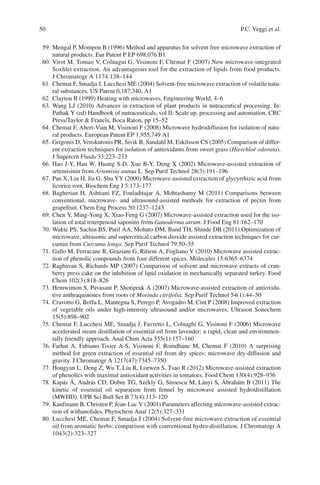 50 P.C. Veggi et al.
59. Mengal P, Mompon B (1996) Method and apparatus for solvent free microwave extraction of
natural products. Eur Patent P EP 698,076 B1
60. Virot M, Tomao V, Colnagui G, Visinoni F, Chemat F (2007) New microwave-integrated
Soxhlet extraction. An advantageous tool for the extraction of lipids from food products.
J Chromatogr A 1174:138–144
61. Chemat F, Smadja J, Lucchesi ME (2004) Solvent-free microwave extraction of volatile natu-
ral substances. US Patent 0,187,340, A1
62. Clayton B (1999) Heating with microwaves, Engineering World, 4–6
63. Wang LJ (2010) Advances in extraction of plant products in nutraceutical processing. In:
Pathak Y (ed) Handbook of nutraceuticals, vol II: Scale up, processing and automation. CRC
Press/Taylor & Francis, Boca Raton, pp 15–52
64. Chemat F, Abert-Vian M, Visinoni F (2008) Microwave hydrodiffusion for isolation of natu-
ral products. European Patent EP 1,955,749 A1
65. Grigonis D, Venskutonis PR, Sivik B, Sandahl M, Eskilsson CS (2005) Comparison of differ-
ent extraction techniques for isolation of antioxidants from sweet grass (Hierchloë odorata).
J Supercrit Fluids 33:223–233
66. Hao J-Y, Han W, Huang S-D, Xue B-Y, Deng X (2002) Microwave-assisted extraction of
artemisinin from Artemisia annua L. Sep Purif Technol 28(3):191–196
67. Pan X, Liu H, Jia G, Shu YY (2000) Microwave-assisted extraction of glycyrrhizic acid from
licorice root. Biochem Eng J 5:173–177
68. Bagherian H, Ashtiani FZ, Fouladitajar A, Mohtashamy M (2011) Comparisons between
conventional, microwave- and ultrasound-assisted methods for extraction of pectin from
grapefruit. Chem Eng Process 50:1237–1243
69. Chen Y, Ming-Yong X, Xiao-Feng G (2007) Microwave-assisted extraction used for the iso-
lation of total triterpenoid saponins from Ganoderma atrum. J Food Eng 81:162–170
70. Wakte PS, Sachin BS, Patil AA, Mohato DM, Band TH, Shinde DB (2011) Optimization of
microwave, ultrasonic and supercritical carbon dioxide assisted extraction techniques for cur-
cumin from Curcuma longa. Sep Purif Technol 79:50–55
71. Gallo M, Ferracane R, Graziani G, Ritieni A, Fogliano V (2010) Microwave assisted extrac-
tion of phenolic compounds from four different spices. Molecules 15:6365–6374
72. Raghavan S, Richards MP (2007) Comparison of solvent and microwave extracts of cran-
berry press cake on the inhibition of lipid oxidation in mechanically separated turkey. Food
Chem 102(3):818–826
73. Hemwimon S, Pavasant P, Shotipruk A (2007) Microwave-assisted extraction of antioxida-
tive anthraquinones from roots of Morinda citrifolia. Sep Purif Technol 54(1):44–50
74. Cravotto G, Boffa L, Mantegna S, Perego P, Avogadro M, Cint P (2008) Improved extraction
of vegetable oils under high-intensity ultrasound and/or microwaves. Ultrason Sonochem
15(5):898–902
75. Chemat F, Lucchesi ME, Smadja J, Favretto L, Colnaghi G, Visinoni F (2006) Microwave
accelerated steam distillation of essential oil from lavender: a rapid, clean and environmen-
tally friendly approach. Anal Chim Acta 555(1):157–160
76. Farhat A, Fabiano-Tixier A-S, Visinoni F, Romdhane M, Chemat F (2010) A surprising
method for green extraction of essential oil from dry spices: microwave dry-diffusion and
gravity. J Chromatogr A 1217(47):7345–7350
77. Hongyan L, Deng Z, Wu T, Liu R, Loewen S, Tsao R (2012) Microwave-assisted extraction
of phenolics with maximal antioxidant activities in tomatoes. Food Chem 130(4):928–936
78. Kapás Á, András CD, Dobre TG, Székly G, Stroescu M, Lányi S, Ábrahám B (2011) The
kinetic of essential oil separation from fennel by microwave assisted hydrodistillation
(MWHD). UPB Sci Bull Ser B 73(4):113–120
79. Kaufmann B, Christen P, Jean-Luc V (2001) Parameters affecting microwave-assisted extrac-
tion of withanolides. Phytochem Anal 12(5):327–331
80. Lucchesi ME, Chemat F, Smadja J (2004) Solvent-free microwave extraction of essential
oil from aromatic herbs: comparison with conventional hydro-distillation. J Chromatogr A
1043(2):323–327
 