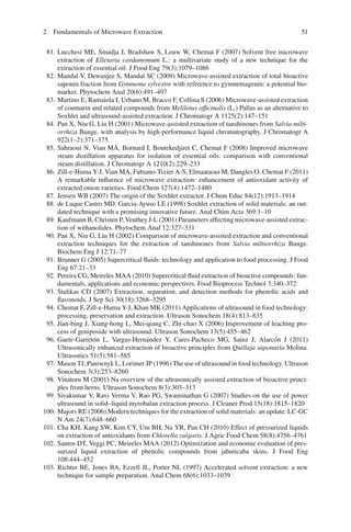 512 Fundamentals of Microwave Extraction
81. Lucchesi ME, Smadja J, Bradshaw S, Louw W, Chemat F (2007) Solvent free microwave
extraction of Elletaria cardamomum L.: a multivariate study of a new technique for the
extraction of essential oil. J Food Eng 79(3):1079–1086
82. Mandal V, Dewanjee S, Mandal SC (2009) Microwave-assisted extraction of total bioactive
saponin fraction from Gymnema sylvestre with reference to gymnemagenin: a potential bio-
marker. Phytochem Anal 20(6):491–497
83. Martino E, Ramaiola I, Urbano M, Bracco F, Collina S (2006) Microwave-assisted extraction
of coumarin and related compounds from Melilotus ofﬁcinalis (L.) Pallas as an alternative to
Soxhlet and ultrasound-assisted extraction. J Chromatogr A 1125(2):147–151
84. Pan X, Niu G, Liu H (2001) Microwave-assisted extraction of tanshinones from Salvia milti-
orrhiza Bunge. with analysis by high-performance liquid chromatography. J Chromatogr A
922(1–2):371–375
85. Sahraoui N, Vian MA, Bornard I, Boutekedjiret C, Chemat F (2008) Improved microwave
steam distillation apparatus for isolation of essential oils: comparison with conventional
steam distillation. J Chromatogr A 1210(2):229–233
86. Zill-e-Huma Y-J, Vian MA, Fabiano-Tixier A-S, Elmaataoui M, Dangles O, Chemat F (2011)
A remarkable inﬂuence of microwave extraction: enhancement of antioxidant activity of
extracted onion varieties. Food Chem 127(4):1472–1480
87. Jensen WB (2007) The origin of the Soxhlet extractor. J Chem Educ 84(12):1913–1914
88. de Luque Castro MD, Garcia-Ayuso LE (1998) Soxhlet extraction of solid materials: an out-
dated technique with a promising innovative future. Anal Chim Acta 369:1–10
89. Kaufmann B, Christen P, Veuthey J-L (2001) Parameters affecting microwave-assisted extrac-
tion of withanolides. Phytochem Anal 12:327–331
90. Pan X, Niu G, Liu H (2002) Comparison of microwave-assisted extraction and conventional
extraction techniques for the extraction of tanshinones from Salvia miltiorrhiza Bunge.
Biochem Eng J 12:71–77
91. Brunner G (2005) Supercritical ﬂuids: technology and application to food processing. J Food
Eng 67:21–33
92. Pereira CG, Meireles MAA (2010) Supercritical ﬂuid extraction of bioactive compounds: fun-
damentals, applications and economic perspectives. Food Bioprocess Technol 3:340–372
93. Stalikas CD (2007) Extraction, separation, and detection methods for phenolic acids and
ﬂavonoids. J Sep Sci 30(18):3268–3295
94. Chemat F, Zill-e-Huma Y-J, Khan MK (2011) Applications of ultrasound in food technology:
processing, preservation and extraction. Ultrason Sonochem 18(4):813–835
95. Jian-bing J, Xiang-hong L, Mei-qiang C, Zhi-chao X (2006) Improvement of leaching pro-
cess of geniposide with ultrasound. Ultrason Sonochem 13(5):455–462
96. Gaete-Garretón L, Vargas-Hernández Y, Cares-Pacheco MG, Sainz J, Alarcón J (2011)
Ultrasonically enhanced extraction of bioactive principles from Quillaja saponaria Molina.
Ultrasonics 51(5):581–585
97. Mason TJ, Paniwnyk L, Lorimer JP (1996) The use of ultrasound in food technology. Ultrason
Sonochem 3(3):253–8260
98. Vinatoru M (2001) Na overview of the ultrasonically assisted extraction of bioactive princi-
ples from herns. Ultrason Sonochem 8(3):303–313
99. Sivakumar V, Ravi Verma V, Rao PG, Swaminathan G (2007) Studies on the use of power
ultrasound in solid–liquid myrobalan extraction process. J Cleaner Prod 15(18):1815–1820
100. Majors RE (2006) Modern techniques for the extraction of solid materials: an update. LC-GC
N Am 24(7):648–660
101. Cha KH, Kang SW, Kim CY, Um BH, Na YR, Pan CH (2010) Effect of pressurized liquids
on extraction of antioxidants from Chlorella vulgaris. J Agric Food Chem 58(8):4756–4761
102. Santos DT, Veggi PC, Meireles MAA (2012) Optimization and economic evaluation of pres-
surized liquid extraction of phenolic compounds from jabuticaba skins. J Food Eng
108:444–452
103. Richter BE, Jones BA, Ezzell JL, Porter NL (1997) Accelerated solvent extraction: a new
technique for sample preparation. Anal Chem 68(6):1033–1039
 