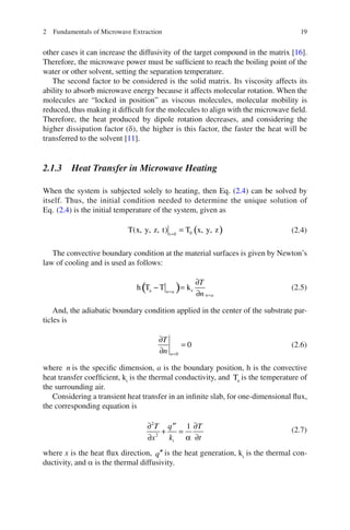 192 Fundamentals of Microwave Extraction
other cases it can increase the diffusivity of the target compound in the matrix [16].
Therefore, the microwave power must be sufﬁcient to reach the boiling point of the
water or other solvent, setting the separation temperature.
The second factor to be considered is the solid matrix. Its viscosity affects its
ability to absorb microwave energy because it affects molecular rotation. When the
molecules are “locked in position” as viscous molecules, molecular mobility is
reduced, thus making it difﬁcult for the molecules to align with the microwave ﬁeld.
Therefore, the heat produced by dipole rotation decreases, and considering the
higher dissipation factor (d), the higher is this factor, the faster the heat will be
transferred to the solvent [11].
2.1.3 Heat Transfer in Microwave Heating
When the system is subjected solely to heating, then Eq. (2.4) can be solved by
itself. Thus, the initial condition needed to determine the unique solution of
Eq. (2.4) is the initial temperature of the system, given as
( )=
= 0t 0
T(x, y, z, t) T x, y, z (2.4)
The convective boundary condition at the material surfaces is given by Newton’s
law of cooling and is used as follows:
( )=
=
∂
− =
∂
a th T T kn a
n a
T
n
(2.5)
And, the adiabatic boundary condition applied in the center of the substrate par-
ticles is
=
∂
=
∂ 0
0
n
T
n
(2.6)
where n is the speciﬁc dimension, a is the boundary position, h is the convective
heat transfer coefﬁcient, kt
is the thermal conductivity, and aT is the temperature of
the surrounding air.
Considering a transient heat transfer in an inﬁnite slab, for one-dimensional ﬂux,
the corresponding equation is
2
2
1
α
∂ ∂′′
+ =
∂∂ t
T q T
k tx
(2.7)
where x is the heat ﬂux direction, ′′q is the heat generation, kt
is the thermal con-
ductivity, and a is the thermal diffusivity.
 
