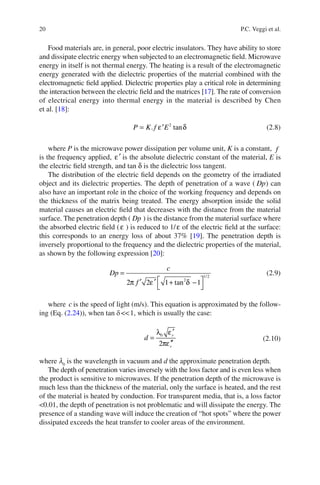 20 P.C. Veggi et al.
Food materials are, in general, poor electric insulators. They have ability to store
and dissipate electric energy when subjected to an electromagnetic ﬁeld. Microwave
energy in itself is not thermal energy. The heating is a result of the electromagnetic
energy generated with the dielectric properties of the material combined with the
electromagnetic ﬁeld applied. Dielectric properties play a critical role in determining
the interaction between the electric ﬁeld and the matrices [17]. The rate of conversion
of electrical energy into thermal energy in the material is described by Chen
et al. [18]:
2
. tanε δ= ′P K f E (2.8)
where P is the microwave power dissipation per volume unit, K is a constant, f
is the frequency applied, ′ε is the absolute dielectric constant of the material, E is
the electric ﬁeld strength, and tan δ is the dielectric loss tangent.
The distribution of the electric ﬁeld depends on the geometry of the irradiated
object and its dielectric properties. The depth of penetration of a wave ( Dp) can
also have an important role in the choice of the working frequency and depends on
the thickness of the matrix being treated. The energy absorption inside the solid
material causes an electric ﬁeld that decreases with the distance from the material
surface. The penetration depth ( Dp ) is the distance from the material surface where
the absorbed electric ﬁeld (ε ) is reduced to 1/ε of the electric ﬁeld at the surface:
this corresponds to an energy loss of about 37% [19]. The penetration depth is
inversely proportional to the frequency and the dielectric properties of the material,
as shown by the following expression [20]:
=
⎡ ⎤′ ′ + −
⎣ ⎦
1/2
2
2 2 1 tan 1π ε δ
c
Dp
f
(2.9)
where c is the speed of light (m/s). This equation is approximated by the follow-
ing (Eq. (2.24)), when tan d<<1, which is usually the case:
′
=
′′
0
2
λ ε
πε
r
r
d (2.10)
where l0
is the wavelength in vacuum and d the approximate penetration depth.
The depth of penetration varies inversely with the loss factor and is even less when
the product is sensitive to microwaves. If the penetration depth of the microwave is
much less than the thickness of the material, only the surface is heated, and the rest
of the material is heated by conduction. For transparent media, that is, a loss factor
<0.01, the depth of penetration is not problematic and will dissipate the energy. The
presence of a standing wave will induce the creation of “hot spots” where the power
dissipated exceeds the heat transfer to cooler areas of the environment.
 