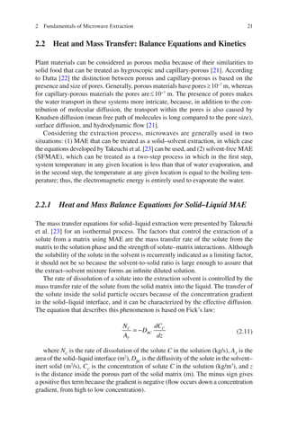 212 Fundamentals of Microwave Extraction
2.2 Heat and Mass Transfer: Balance Equations and Kinetics
Plant materials can be considered as porous media because of their similarities to
solid food that can be treated as hygroscopic and capillary-porous [21]. According
to Datta [22] the distinction between porous and capillary-porous is based on the
presence and size of pores. Generally, porous materials have pores³10−7
m, whereas
for capillary-porous materials the pores are£10−7
m. The presence of pores makes
the water transport in these systems more intricate, because, in addition to the con-
tribution of molecular diffusion, the transport within the pores is also caused by
Knudsen diffusion (mean free path of molecules is long compared to the pore size),
surface diffusion, and hydrodynamic ﬂow [21].
Considering the extraction process, microwaves are generally used in two
situations: (1) MAE that can be treated as a solid–solvent extraction, in which case
the equations developed by Takeuchi et al. [23] can be used, and (2) solvent-free MAE
(SFMAE), which can be treated as a two-step process in which in the ﬁrst step,
system temperature in any given location is less than that of water evaporation, and
in the second step, the temperature at any given location is equal to the boiling tem-
perature; thus, the electromagnetic energy is entirely used to evaporate the water.
2.2.1 Heat and Mass Balance Equations for Solid–Liquid MAE
The mass transfer equations for solid–liquid extraction were presented by Takeuchi
et al. [23] for an isothermal process. The factors that control the extraction of a
solute from a matrix using MAE are the mass transfer rate of the solute from the
matrix to the solution phase and the strength of solute–matrix interactions. Although
the solubility of the solute in the solvent is recurrently indicated as a limiting factor,
it should not be so because the solvent-to-solid ratio is large enough to assure that
the extract–solvent mixture forms an inﬁnite diluted solution.
The rate of dissolution of a solute into the extraction solvent is controlled by the
mass transfer rate of the solute from the solid matrix into the liquid. The transfer of
the solute inside the solid particle occurs because of the concentration gradient
in the solid–liquid interface, and it can be characterized by the effective diffusion.
The equation that describes this phenomenon is based on Fick’s law:
= −C C
BC
T
N dC
D
A dz
(2.11)
where NC
is the rate of dissolution of the solute C in the solution (kg/s), AT
is the
area of the solid–liquid interface (m2
), DBC
is the diffusivity of the solute in the solvent–
inert solid (m2
/s), CC
is the concentration of solute C in the solution (kg/m3
), and z
is the distance inside the porous part of the solid matrix (m). The minus sign gives
a positive ﬂux term because the gradient is negative (ﬂow occurs down a concentration
gradient, from high to low concentration).
 