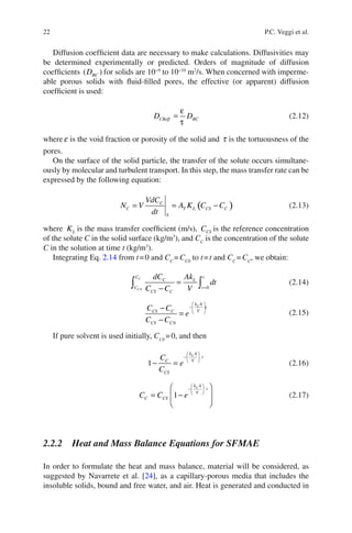 22 P.C. Veggi et al.
Diffusion coefﬁcient data are necessary to make calculations. Diffusivities may
be determined experimentally or predicted. Orders of magnitude of diffusion
coefﬁcients ( )BCD for solids are 10−9
to 10−10
m2
/s. When concerned with imperme-
able porous solids with ﬂuid-ﬁlled pores, the effective (or apparent) diffusion
coefﬁcient is used:
=
ε
τ
CBeff BCD D (2.12)
where e is the void fraction or porosity of the solid and t is the tortuousness of the
pores.
On the surface of the solid particle, the transfer of the solute occurs simultane-
ously by molecular and turbulent transport. In this step, the mass transfer rate can be
expressed by the following equation:
( )= = −C
C T L CS C
S
VdC
N V A K C C
dt
(2.13)
where LK is the mass transfer coefﬁcient (m/s), CSC is the reference concentration
of the solute C in the solid surface (kg/m3
), and CC
is the concentration of the solute
C in the solution at time t (kg/m3
).
Integrating Eq. 2.14 from t=0 and CC
=CC0
to t=t and CC
=CC
, we obtain:
0 0
C
C
C t
C L
C t
CS C
dC Ak
dt
C C V =
=
−∫ ∫ (2.14)
⎛ ⎞
−⎜ ⎟
⎝ ⎠
−
=
− 0
Lk A
t
VCS C
CS C
C C
e
C C
(2.15)
If pure solvent is used initially, CC0
=0, and then
1
⎛ ⎞
−⎜ ⎟⎝ ⎠
− =
Lk A
t
VC
CS
C
e
C
(2.16)
1
⎛ ⎞
−⎜ ⎟⎝ ⎠
⎛ ⎞
= −⎜ ⎟
⎝ ⎠
Lk A
t
V
C CSC C e (2.17)
2.2.2 Heat and Mass Balance Equations for SFMAE
In order to formulate the heat and mass balance, material will be considered, as
suggested by Navarrete et al. [24], as a capillary-porous media that includes the
insoluble solids, bound and free water, and air. Heat is generated and conducted in
 