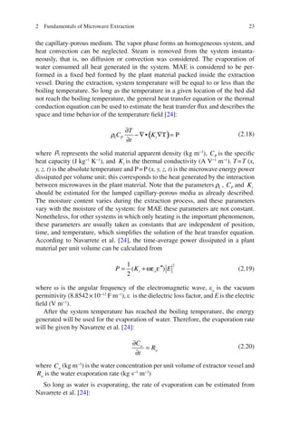 232 Fundamentals of Microwave Extraction
the capillary-porous medium. The vapor phase forms an homogeneous system, and
heat convection can be neglected. Steam is removed from the system instanta-
neously, that is, no diffusion or convection was considered. The evaporation of
water consumed all heat generated in the system. MAE is considered to be per-
formed in a ﬁxed bed formed by the plant material packed inside the extraction
vessel. During the extraction, system temperature will be equal to or less than the
boiling temperature. So long as the temperature in a given location of the bed did
not reach the boiling temperature, the general heat transfer equation or the thermal
conduction equation can be used to estimate the heat transfer ﬂux and describes the
space and time behavior of the temperature ﬁeld [24]:
( )• T P
∂
− ∇ ∇ =
∂
S P t
T
C K
t
r (2.18)
where Sr represents the solid material apparent density (kg m−3
), PC is the speciﬁc
heat capacity (J kg−1
K−1
), and tK is the thermal conductivity (A V−1
m−1
). T=T (x,
y, z, t) is the absolute temperature and P=P (x, y, z, t) is the microwave energy power
dissipated per volume unit; this corresponds to the heat generated by the interaction
between microwaves in the plant material. Note that the parameters Sr , PC and tK
should be estimated for the lumped capillary-porous media as already described.
The moisture content varies during the extraction process, and these parameters
vary with the moisture of the system: for MAE these parameters are not constant.
Nonetheless, for other systems in which only heating is the important phenomenon,
these parameters are usually taken as constants that are independent of position,
time, and temperature, which simpliﬁes the solution of the heat transfer equation.
According to Navarrete et al. [24], the time-average power dissipated in a plant
material per unit volume can be calculated from
′′= +
21
( )
2
ωε εt oP K E (2.19)
where w is the angular frequency of the electromagnetic wave, eo
is the vacuum
permittivity (8.8542×10−12
F m−1
), e is the dielectric loss factor, and E is the electric
ﬁeld (V m−1
).
After the system temperature has reached the boiling temperature, the energy
generated will be used for the evaporation of water. Therefore, the evaporation rate
will be given by Navarrete et al. [24]:
∂
=
∂
w
w
C
R
t
(2.20)
where wC (kg m−3
) is the water concentration per unit volume of extractor vessel and
wR is the water evaporation rate (kg s−1
m−3
)
So long as water is evaporating, the rate of evaporation can be estimated from
Navarrete et al. [24]:
 