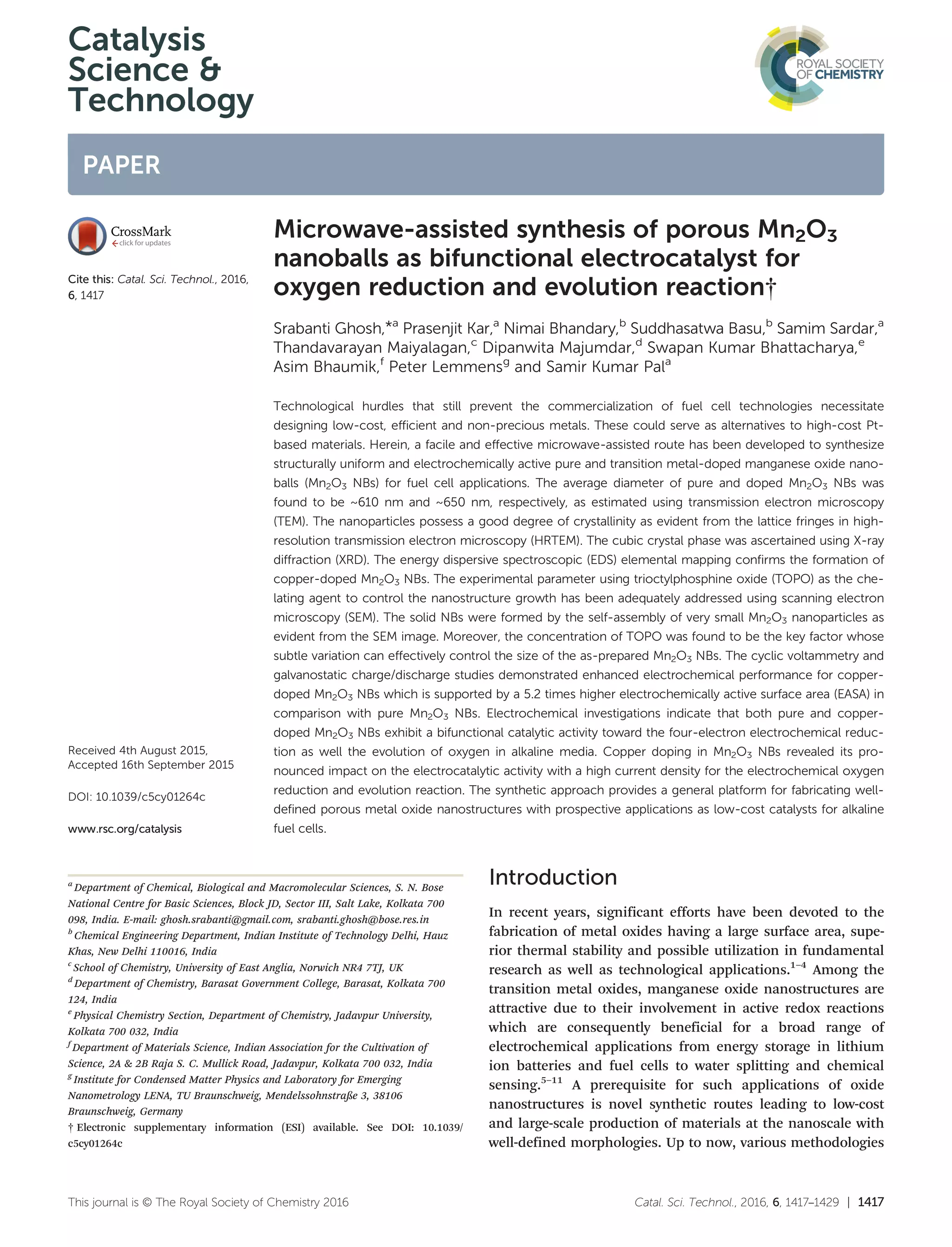 Catalysis
Science &
Technology
PAPER
Cite this: Catal. Sci. Technol., 2016,
6, 1417
Received 4th August 2015,
Accepted 16th September 2015
DOI: 10.1039/c5cy01264c
www.rsc.org/catalysis
Microwave-assisted synthesis of porous Mn2O3
nanoballs as bifunctional electrocatalyst for
oxygen reduction and evolution reaction†
Srabanti Ghosh,*a
Prasenjit Kar,a
Nimai Bhandary,b
Suddhasatwa Basu,b
Samim Sardar,a
Thandavarayan Maiyalagan,c
Dipanwita Majumdar,d
Swapan Kumar Bhattacharya,e
Asim Bhaumik,f
Peter Lemmensg
and Samir Kumar Pala
Technological hurdles that still prevent the commercialization of fuel cell technologies necessitate
designing low-cost, efficient and non-precious metals. These could serve as alternatives to high-cost Pt-
based materials. Herein, a facile and effective microwave-assisted route has been developed to synthesize
structurally uniform and electrochemically active pure and transition metal-doped manganese oxide nano-
balls (Mn2O3 NBs) for fuel cell applications. The average diameter of pure and doped Mn2O3 NBs was
found to be ~610 nm and ~650 nm, respectively, as estimated using transmission electron microscopy
(TEM). The nanoparticles possess a good degree of crystallinity as evident from the lattice fringes in high-
resolution transmission electron microscopy (HRTEM). The cubic crystal phase was ascertained using X-ray
diffraction (XRD). The energy dispersive spectroscopic (EDS) elemental mapping confirms the formation of
copper-doped Mn2O3 NBs. The experimental parameter using trioctylphosphine oxide (TOPO) as the che-
lating agent to control the nanostructure growth has been adequately addressed using scanning electron
microscopy (SEM). The solid NBs were formed by the self-assembly of very small Mn2O3 nanoparticles as
evident from the SEM image. Moreover, the concentration of TOPO was found to be the key factor whose
subtle variation can effectively control the size of the as-prepared Mn2O3 NBs. The cyclic voltammetry and
galvanostatic charge/discharge studies demonstrated enhanced electrochemical performance for copper-
doped Mn2O3 NBs which is supported by a 5.2 times higher electrochemically active surface area (EASA) in
comparison with pure Mn2O3 NBs. Electrochemical investigations indicate that both pure and copper-
doped Mn2O3 NBs exhibit a bifunctional catalytic activity toward the four-electron electrochemical reduc-
tion as well the evolution of oxygen in alkaline media. Copper doping in Mn2O3 NBs revealed its pro-
nounced impact on the electrocatalytic activity with a high current density for the electrochemical oxygen
reduction and evolution reaction. The synthetic approach provides a general platform for fabricating well-
defined porous metal oxide nanostructures with prospective applications as low-cost catalysts for alkaline
fuel cells.
Introduction
In recent years, significant efforts have been devoted to the
fabrication of metal oxides having a large surface area, supe-
rior thermal stability and possible utilization in fundamental
research as well as technological applications.1–4
Among the
transition metal oxides, manganese oxide nanostructures are
attractive due to their involvement in active redox reactions
which are consequently beneficial for a broad range of
electrochemical applications from energy storage in lithium
ion batteries and fuel cells to water splitting and chemical
sensing.5–11
A prerequisite for such applications of oxide
nanostructures is novel synthetic routes leading to low-cost
and large-scale production of materials at the nanoscale with
well-defined morphologies. Up to now, various methodologies
Catal. Sci. Technol., 2016, 6, 1417–1429 | 1417This journal is © The Royal Society of Chemistry 2016
a
Department of Chemical, Biological and Macromolecular Sciences, S. N. Bose
National Centre for Basic Sciences, Block JD, Sector III, Salt Lake, Kolkata 700
098, India. E-mail: ghosh.srabanti@gmail.com, srabanti.ghosh@bose.res.in
b
Chemical Engineering Department, Indian Institute of Technology Delhi, Hauz
Khas, New Delhi 110016, India
c
School of Chemistry, University of East Anglia, Norwich NR4 7TJ, UK
d
Department of Chemistry, Barasat Government College, Barasat, Kolkata 700
124, India
e
Physical Chemistry Section, Department of Chemistry, Jadavpur University,
Kolkata 700 032, India
f
Department of Materials Science, Indian Association for the Cultivation of
Science, 2A & 2B Raja S. C. Mullick Road, Jadavpur, Kolkata 700 032, India
g
Institute for Condensed Matter Physics and Laboratory for Emerging
Nanometrology LENA, TU Braunschweig, Mendelssohnstraße 3, 38106
Braunschweig, Germany
† Electronic supplementary information (ESI) available. See DOI: 10.1039/
c5cy01264c
 