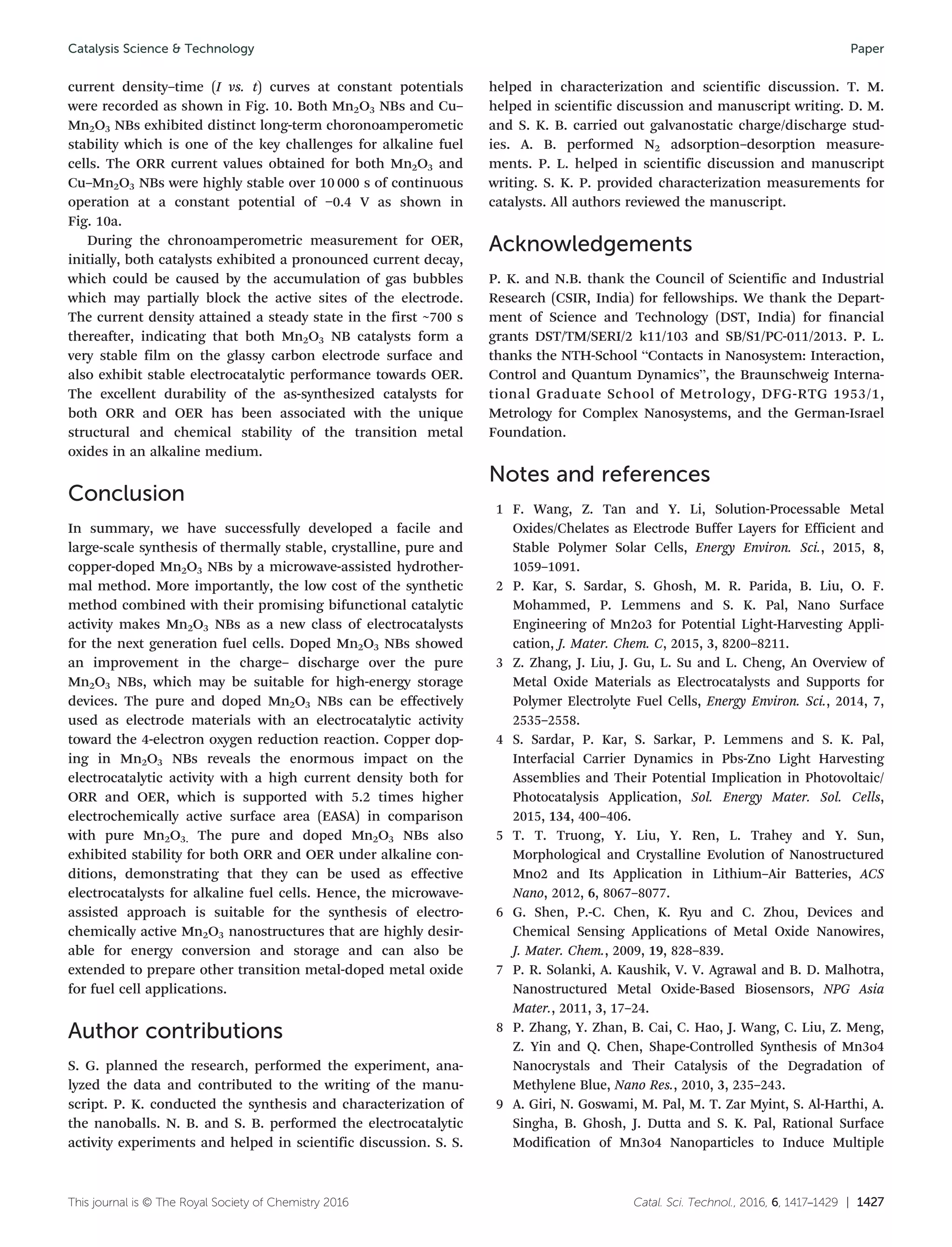 Catal. Sci. Technol., 2016, 6, 1417–1429 | 1427This journal is © The Royal Society of Chemistry 2016
current density–time (I vs. t) curves at constant potentials
were recorded as shown in Fig. 10. Both Mn2O3 NBs and Cu–
Mn2O3 NBs exhibited distinct long-term choronoamperometic
stability which is one of the key challenges for alkaline fuel
cells. The ORR current values obtained for both Mn2O3 and
Cu–Mn2O3 NBs were highly stable over 10 000 s of continuous
operation at a constant potential of −0.4 V as shown in
Fig. 10a.
During the chronoamperometric measurement for OER,
initially, both catalysts exhibited a pronounced current decay,
which could be caused by the accumulation of gas bubbles
which may partially block the active sites of the electrode.
The current density attained a steady state in the first ~700 s
thereafter, indicating that both Mn2O3 NB catalysts form a
very stable film on the glassy carbon electrode surface and
also exhibit stable electrocatalytic performance towards OER.
The excellent durability of the as-synthesized catalysts for
both ORR and OER has been associated with the unique
structural and chemical stability of the transition metal
oxides in an alkaline medium.
Conclusion
In summary, we have successfully developed a facile and
large-scale synthesis of thermally stable, crystalline, pure and
copper-doped Mn2O3 NBs by a microwave-assisted hydrother-
mal method. More importantly, the low cost of the synthetic
method combined with their promising bifunctional catalytic
activity makes Mn2O3 NBs as a new class of electrocatalysts
for the next generation fuel cells. Doped Mn2O3 NBs showed
an improvement in the charge– discharge over the pure
Mn2O3 NBs, which may be suitable for high-energy storage
devices. The pure and doped Mn2O3 NBs can be effectively
used as electrode materials with an electrocatalytic activity
toward the 4-electron oxygen reduction reaction. Copper dop-
ing in Mn2O3 NBs reveals the enormous impact on the
electrocatalytic activity with a high current density both for
ORR and OER, which is supported with 5.2 times higher
electrochemically active surface area (EASA) in comparison
with pure Mn2O3. The pure and doped Mn2O3 NBs also
exhibited stability for both ORR and OER under alkaline con-
ditions, demonstrating that they can be used as effective
electrocatalysts for alkaline fuel cells. Hence, the microwave-
assisted approach is suitable for the synthesis of electro-
chemically active Mn2O3 nanostructures that are highly desir-
able for energy conversion and storage and can also be
extended to prepare other transition metal-doped metal oxide
for fuel cell applications.
Author contributions
S. G. planned the research, performed the experiment, ana-
lyzed the data and contributed to the writing of the manu-
script. P. K. conducted the synthesis and characterization of
the nanoballs. N. B. and S. B. performed the electrocatalytic
activity experiments and helped in scientific discussion. S. S.
helped in characterization and scientific discussion. T. M.
helped in scientific discussion and manuscript writing. D. M.
and S. K. B. carried out galvanostatic charge/discharge stud-
ies. A. B. performed N2 adsorption–desorption measure-
ments. P. L. helped in scientific discussion and manuscript
writing. S. K. P. provided characterization measurements for
catalysts. All authors reviewed the manuscript.
Acknowledgements
P. K. and N.B. thank the Council of Scientific and Industrial
Research (CSIR, India) for fellowships. We thank the Depart-
ment of Science and Technology (DST, India) for financial
grants DST/TM/SERI/2 k11/103 and SB/S1/PC-011/2013. P. L.
thanks the NTH-School “Contacts in Nanosystem: Interaction,
Control and Quantum Dynamics”, the Braunschweig Interna-
tional Graduate School of Metrology, DFG-RTG 1953/1,
Metrology for Complex Nanosystems, and the German-Israel
Foundation.
Notes and references
1 F. Wang, Z. Tan and Y. Li, Solution-Processable Metal
Oxides/Chelates as Electrode Buffer Layers for Efficient and
Stable Polymer Solar Cells, Energy Environ. Sci., 2015, 8,
1059–1091.
2 P. Kar, S. Sardar, S. Ghosh, M. R. Parida, B. Liu, O. F.
Mohammed, P. Lemmens and S. K. Pal, Nano Surface
Engineering of Mn2o3 for Potential Light-Harvesting Appli-
cation, J. Mater. Chem. C, 2015, 3, 8200–8211.
3 Z. Zhang, J. Liu, J. Gu, L. Su and L. Cheng, An Overview of
Metal Oxide Materials as Electrocatalysts and Supports for
Polymer Electrolyte Fuel Cells, Energy Environ. Sci., 2014, 7,
2535–2558.
4 S. Sardar, P. Kar, S. Sarkar, P. Lemmens and S. K. Pal,
Interfacial Carrier Dynamics in Pbs-Zno Light Harvesting
Assemblies and Their Potential Implication in Photovoltaic/
Photocatalysis Application, Sol. Energy Mater. Sol. Cells,
2015, 134, 400–406.
5 T. T. Truong, Y. Liu, Y. Ren, L. Trahey and Y. Sun,
Morphological and Crystalline Evolution of Nanostructured
Mno2 and Its Application in Lithium–Air Batteries, ACS
Nano, 2012, 6, 8067–8077.
6 G. Shen, P.-C. Chen, K. Ryu and C. Zhou, Devices and
Chemical Sensing Applications of Metal Oxide Nanowires,
J. Mater. Chem., 2009, 19, 828–839.
7 P. R. Solanki, A. Kaushik, V. V. Agrawal and B. D. Malhotra,
Nanostructured Metal Oxide-Based Biosensors, NPG Asia
Mater., 2011, 3, 17–24.
8 P. Zhang, Y. Zhan, B. Cai, C. Hao, J. Wang, C. Liu, Z. Meng,
Z. Yin and Q. Chen, Shape-Controlled Synthesis of Mn3o4
Nanocrystals and Their Catalysis of the Degradation of
Methylene Blue, Nano Res., 2010, 3, 235–243.
9 A. Giri, N. Goswami, M. Pal, M. T. Zar Myint, S. Al-Harthi, A.
Singha, B. Ghosh, J. Dutta and S. K. Pal, Rational Surface
Modification of Mn3o4 Nanoparticles to Induce Multiple
Catalysis Science & Technology Paper
 